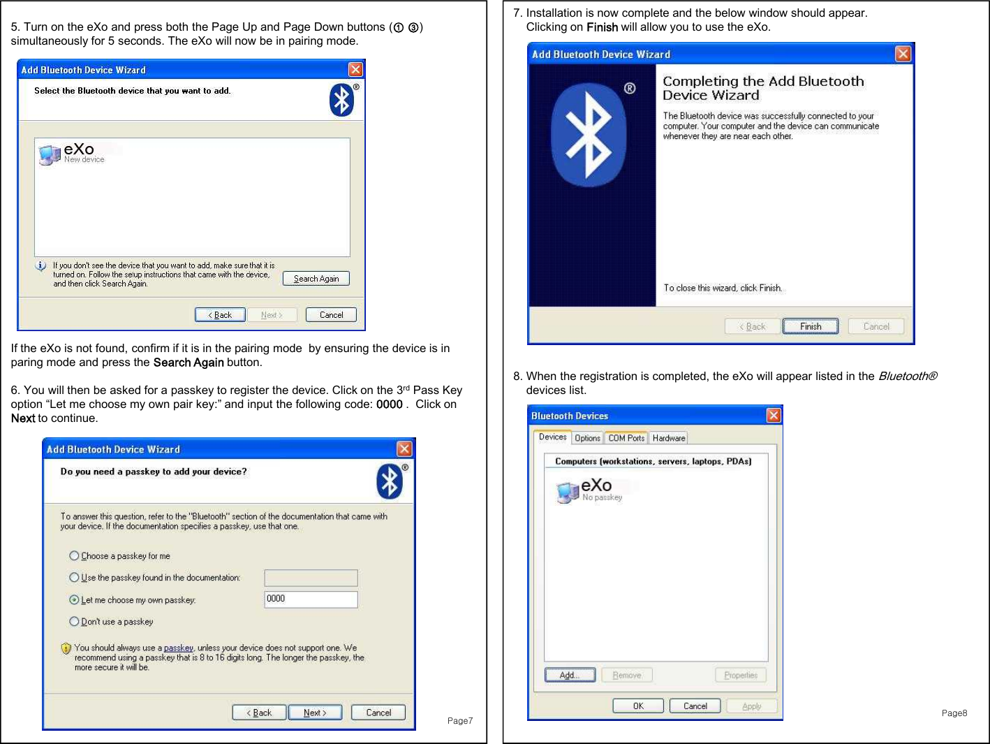 7. Installation is now complete and the below window should appear. Clicking on Finish will allow you to use the eXo.8. When the registration is completed, the eXo will appear listed in the Bluetooth®devices list. Page75. Turn on the eXo and press both the Page Up and Page Down buttons (① ③) simultaneously for 5 seconds. The eXo will now be in pairing mode. If the eXo is not found, confirm if it is in the pairing mode  by ensuring the device is in paring mode and press the Search Again button.6. You will then be asked for a passkey to register the device. Click on the 3rd Pass Key option “Let me choose my own pair key:” and input the following code: 0000 .  Click on Next to continue. Page8
