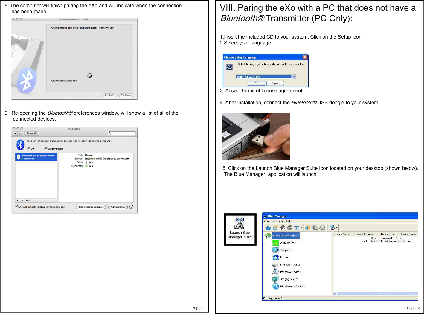 Page118. The computer will finish pairing the eXo and will indicate when the connection  has been made.9.  Re-opening the Bluetooth®preferences window, will show a list of all of the connected devices.Page12VIII. Paring the eXo with a PC that does not have a Bluetooth®Transmitter (PC Only):1.Insert the included CD to your system. Click on the Setup icon. 2.Select your language.  3. Accept terms of license agreement. 4. After installation, connect the Bluetooth®USB dongle to your system. 5. Click on the Launch Blue Manager Suite Icon located on your desktop (shown below).  The Blue Manager  application will launch. 
