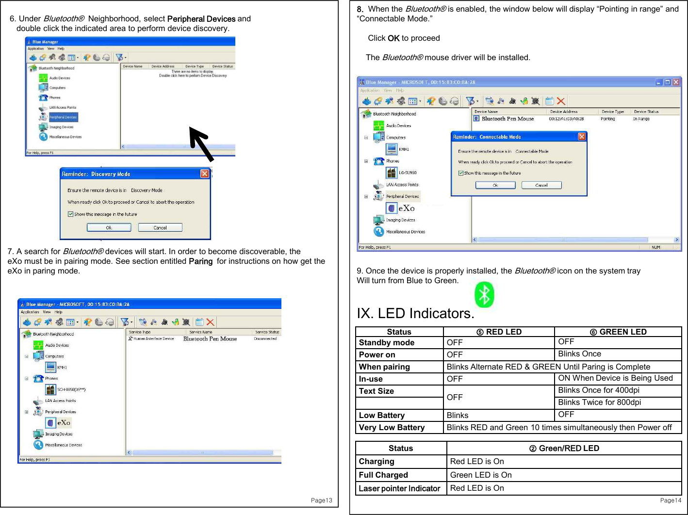 Page136. Under Bluetooth®Neighborhood, select Peripheral Devices and double click the indicated area to perform device discovery. 7. A search for Bluetooth®devices will start. In order to become discoverable, the eXo must be in pairing mode. See section entitled Paring  for instructions on how get the eXo in paring mode.Page148.  When the Bluetooth®is enabled, the window below will display “Pointing in range” and “Connectable Mode.”Click OK to proceedThe Bluetooth®mouse driver will be installed. 9. Once the device is properly installed, the Bluetooth®icon on the system tray Will turn from Blue to Green.IX. LED Indicators:Status ⑤RED LED ⑥GREEN LEDStandby mode OFF OFFPower on OFF Blinks OnceWhen pairing Blinks Alternate RED &amp; GREEN Until Paring is CompleteIn-use OFF ON When Device is Being UsedText Size   OFF Blinks Once for 400dpiBlinks Twice for 800dpiLow Battery Blinks  OFFVery Low Battery Blinks RED and Green 10 times simultaneously then Power offStatus ② Green/RED LEDCharging Red LED is On  Full Charged Green LED is On Laser pointer Indicator Red LED is On  