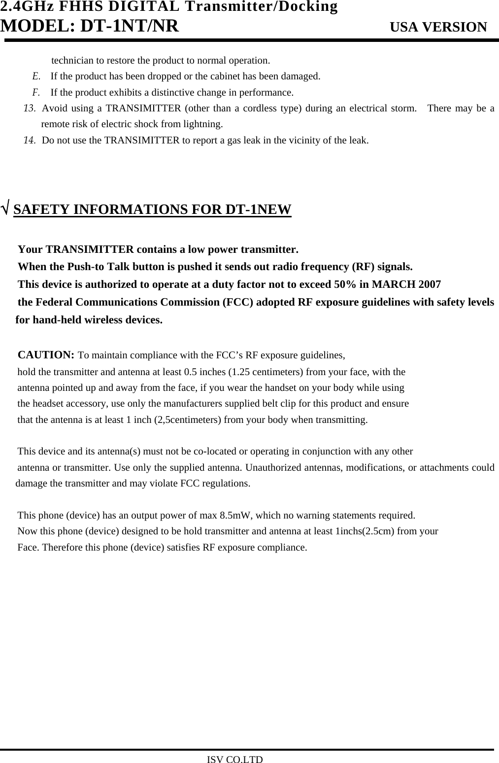 2.4GHz FHHS DIGITAL Transmitter/Docking   MODEL: DT-1NT/NR                         USA VERSION technician to restore the product to normal operation. E. If the product has been dropped or the cabinet has been damaged. F. If the product exhibits a distinctive change in performance. 13. Avoid using a TRANSIMITTER (other than a cordless type) during an electrical storm.  There may be a remote risk of electric shock from lightning. 14. Do not use the TRANSIMITTER to report a gas leak in the vicinity of the leak.    √ SAFETY INFORMATIONS FOR DT-1NEW Your TRANSIMITTER contains a low power transmitter. When the Push-to Talk button is pushed it sends out radio frequency (RF) signals. This device is authorized to operate at a duty factor not to exceed 50% in MARCH 2007 the Federal Communications Commission (FCC) adopted RF exposure guidelines with safety levels   for hand-held wireless devices.  CAUTION: To maintain compliance with the FCC’s RF exposure guidelines, hold the transmitter and antenna at least 0.5 inches (1.25 centimeters) from your face, with the antenna pointed up and away from the face, if you wear the handset on your body while using the headset accessory, use only the manufacturers supplied belt clip for this product and ensure that the antenna is at least 1 inch (2,5centimeters) from your body when transmitting.  This device and its antenna(s) must not be co-located or operating in conjunction with any other   antenna or transmitter. Use only the supplied antenna. Unauthorized antennas, modifications, or attachments could damage the transmitter and may violate FCC regulations.  This phone (device) has an output power of max 8.5mW, which no warning statements required. Now this phone (device) designed to be hold transmitter and antenna at least 1inchs(2.5cm) from your   Face. Therefore this phone (device) satisfies RF exposure compliance.                                                      ISV CO.LTD
