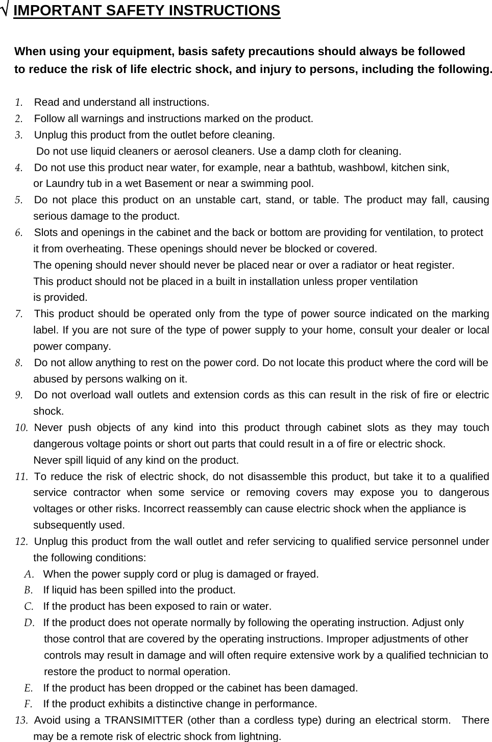  √ IMPORTANT SAFETY INSTRUCTIONS  When using your equipment, basis safety precautions should always be followed   to reduce the risk of life electric shock, and injury to persons, including the following.  1.  Read and understand all instructions. 2.  Follow all warnings and instructions marked on the product. 3.  Unplug this product from the outlet before cleaning.     Do not use liquid cleaners or aerosol cleaners. Use a damp cloth for cleaning. 4.  Do not use this product near water, for example, near a bathtub, washbowl, kitchen sink,   or Laundry tub in a wet Basement or near a swimming pool. 5.  Do not place this product on an unstable cart, stand, or table. The product may fall, causing serious damage to the product. 6.  Slots and openings in the cabinet and the back or bottom are providing for ventilation, to protect it from overheating. These openings should never be blocked or covered.   The opening should never should never be placed near or over a radiator or heat register.   This product should not be placed in a built in installation unless proper ventilation is provided. 7.  This product should be operated only from the type of power source indicated on the marking label. If you are not sure of the type of power supply to your home, consult your dealer or local power company. 8.  Do not allow anything to rest on the power cord. Do not locate this product where the cord will be abused by persons walking on it. 9.  Do not overload wall outlets and extension cords as this can result in the risk of fire or electric shock. 10.  Never push objects of any kind into this product through cabinet slots as they may touch dangerous voltage points or short out parts that could result in a of fire or electric shock.   Never spill liquid of any kind on the product. 11.  To reduce the risk of electric shock, do not disassemble this product, but take it to a qualified service contractor when some service or removing covers may expose you to dangerous voltages or other risks. Incorrect reassembly can cause electric shock when the appliance is subsequently used. 12.  Unplug this product from the wall outlet and refer servicing to qualified service personnel under the following conditions: A.  When the power supply cord or plug is damaged or frayed. B.  If liquid has been spilled into the product. C.  If the product has been exposed to rain or water. D.  If the product does not operate normally by following the operating instruction. Adjust only   those control that are covered by the operating instructions. Improper adjustments of other   controls may result in damage and will often require extensive work by a qualified technician to restore the product to normal operation. E.  If the product has been dropped or the cabinet has been damaged. F.  If the product exhibits a distinctive change in performance. 13.  Avoid using a TRANSIMITTER (other than a cordless type) during an electrical storm.  There may be a remote risk of electric shock from lightning. 