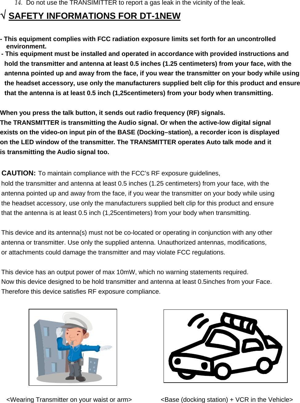 14.  Do not use the TRANSIMITTER to report a gas leak in the vicinity of the leak. √ SAFETY INFORMATIONS FOR DT-1NEW - This equipment complies with FCC radiation exposure limits set forth for an uncontrolled environment. - This equipment must be installed and operated in accordance with provided instructions and hold the transmitter and antenna at least 0.5 inches (1.25 centimeters) from your face, with the antenna pointed up and away from the face, if you wear the transmitter on your body while using the headset accessory, use only the manufacturers supplied belt clip for this product and ensure that the antenna is at least 0.5 inch (1,25centimeters) from your body when transmitting.  When you press the talk button, it sends out radio frequency (RF) signals. The TRANSMITTER is transmitting the Audio signal. Or when the active-low digital signal exists on the video-on input pin of the BASE (Docking–station), a recorder icon is displayed   on the LED window of the transmitter. The TRANSMITTER operates Auto talk mode and it is transmitting the Audio signal too.  CAUTION: To maintain compliance with the FCC’s RF exposure guidelines, hold the transmitter and antenna at least 0.5 inches (1.25 centimeters) from your face, with the antenna pointed up and away from the face, if you wear the transmitter on your body while using the headset accessory, use only the manufacturers supplied belt clip for this product and ensure that the antenna is at least 0.5 inch (1,25centimeters) from your body when transmitting.  This device and its antenna(s) must not be co-located or operating in conjunction with any other   antenna or transmitter. Use only the supplied antenna. Unauthorized antennas, modifications, or attachments could damage the transmitter and may violate FCC regulations.  This device has an output power of max 10mW, which no warning statements required. Now this device designed to be hold transmitter and antenna at least 0.5inches from your Face. Therefore this device satisfies RF exposure compliance.             &lt;Wearing Transmitter on your waist or arm&gt;         &lt;Base (docking station) + VCR in the Vehicle&gt;       
