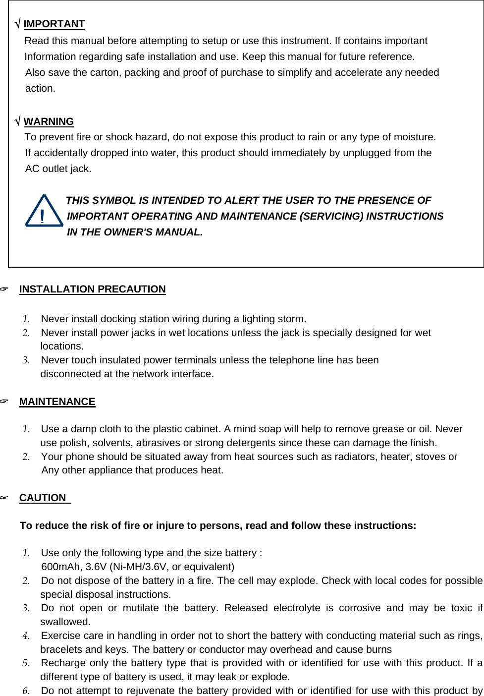      √ IMPORTANT      Read this manual before attempting to setup or use this instrument. If contains important         Information regarding safe installation and use. Keep this manual for future reference. Also save the carton, packing and proof of purchase to simplify and accelerate any needed action.   √ WARNING      To prevent fire or shock hazard, do not expose this product to rain or any type of moisture. If accidentally dropped into water, this product should immediately by unplugged from the   AC outlet jack.           THIS SYMBOL IS INTENDED TO ALERT THE USER TO THE PRESENCE OF IMPORTANT OPERATING AND MAINTENANCE (SERVICING) INSTRUCTIONS IN THE OWNER&apos;S MANUAL.  ! &quot;  INSTALLATION PRECAUTION  1.  Never install docking station wiring during a lighting storm.   2.  Never install power jacks in wet locations unless the jack is specially designed for wet locations. 3.  Never touch insulated power terminals unless the telephone line has been   disconnected at the network interface.    &quot;  MAINTENANCE  1.  Use a damp cloth to the plastic cabinet. A mind soap will help to remove grease or oil. Never   use polish, solvents, abrasives or strong detergents since these can damage the finish.   2.  Your phone should be situated away from heat sources such as radiators, heater, stoves or      Any other appliance that produces heat.  &quot;  CAUTION                                           To reduce the risk of fire or injure to persons, read and follow these instructions:  1.  Use only the following type and the size battery :      600mAh, 3.6V (Ni-MH/3.6V, or equivalent) 2.  Do not dispose of the battery in a fire. The cell may explode. Check with local codes for possible special disposal instructions. 3.  Do not open or mutilate the battery. Released electrolyte is corrosive and may be toxic if swallowed. 4.  Exercise care in handling in order not to short the battery with conducting material such as rings, bracelets and keys. The battery or conductor may overhead and cause burns 5.  Recharge only the battery type that is provided with or identified for use with this product. If a different type of battery is used, it may leak or explode. 6.  Do not attempt to rejuvenate the battery provided with or identified for use with this product by 