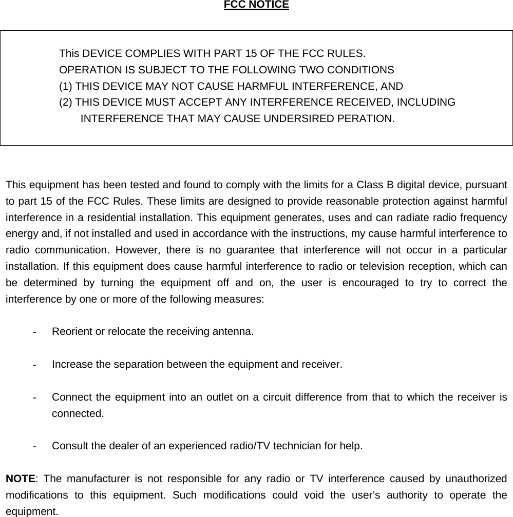   FCC NOTICE   This DEVICE COMPLIES WITH PART 15 OF THE FCC RULES. OPERATION IS SUBJECT TO THE FOLLOWING TWO CONDITIONS   (1) THIS DEVICE MAY NOT CAUSE HARMFUL INTERFERENCE, AND   (2) THIS DEVICE MUST ACCEPT ANY INTERFERENCE RECEIVED, INCLUDING INTERFERENCE THAT MAY CAUSE UNDERSIRED PERATION.    This equipment has been tested and found to comply with the limits for a Class B digital device, pursuant to part 15 of the FCC Rules. These limits are designed to provide reasonable protection against harmful interference in a residential installation. This equipment generates, uses and can radiate radio frequency energy and, if not installed and used in accordance with the instructions, my cause harmful interference to radio communication. However, there is no guarantee that interference will not occur in a particular installation. If this equipment does cause harmful interference to radio or television reception, which can be determined by turning the equipment off and on, the user is encouraged to try to correct the interference by one or more of the following measures:  -  Reorient or relocate the receiving antenna.  -  Increase the separation between the equipment and receiver.  -  Connect the equipment into an outlet on a circuit difference from that to which the receiver is connected.  -  Consult the dealer of an experienced radio/TV technician for help.  NOTE: The manufacturer is not responsible for any radio or TV interference caused by unauthorized modifications to this equipment. Such modifications could void the user’s authority to operate the equipment.              