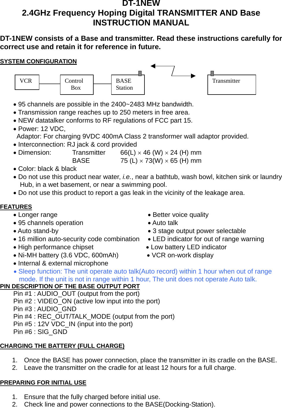   DT-1NEW 2.4GHz Frequency Hoping Digital TRANSMITTER AND Base INSTRUCTION MANUAL  DT-1NEW consists of a Base and transmitter. Read these instructions carefully for correct use and retain it for reference in future.  SYSTEM CONFIGURATION  Control   Box  BASE Station VCR  Transmitter             • 95 channels are possible in the 2400~2483 MHz bandwidth.     • Transmission range reaches up to 250 meters in free area.     • NEW datatalker conforms to RF regulations of FCC part 15.     • Power: 12 VDC,   Adaptor: For charging 9VDC 400mA Class 2 transformer wall adaptor provided.     • Interconnection: RJ jack &amp; cord provided     • Dimension:  Transmitter    66(L) × 46 (W) × 24 (H) mm                   BASE    75 (L) × 73(W) × 65 (H) mm     • Color: black &amp; black     • Do not use this product near water, i.e., near a bathtub, wash bowl, kitchen sink or laundry               Hub, in a wet basement, or near a swimming pool.     • Do not use this product to report a gas leak in the vicinity of the leakage area.  FEATURES     • Longer range          • Better voice quality     • 95 channels operation        • Auto talk     • Auto stand-by     • 3 stage output power selectable     • 16 million auto-security code combination    • LED indicator for out of range warning     • High performance chipset                • Low battery LED indicator     • Ni-MH battery (3.6 VDC, 600mAh)                 • VCR on-work display     • Internal &amp; external microphone      • Sleep function: The unit operate auto talk(Auto record) within 1 hour when out of range mode. If the unit is not in range within 1 hour, The unit does not operate Auto talk. PIN DESCRIPTION OF THE BASE OUTPUT PORT         Pin #1 : AUDIO_OUT (output from the port)         Pin #2 : VIDEO_ON (active low input into the port)     Pin #3 : AUDIO_GND         Pin #4 : REC_OUT/TALK_MODE (output from the port)         Pin #5 : 12V VDC_IN (input into the port)     Pin #6 : SIG_GND  CHARGING THE BATTERY (FULL CHARGE)  1.  Once the BASE has power connection, place the transmitter in its cradle on the BASE. 2.  Leave the transmitter on the cradle for at least 12 hours for a full charge.  PREPARING FOR INITIAL USE  1.  Ensure that the fully charged before initial use. 2.  Check line and power connections to the BASE(Docking-Station). 