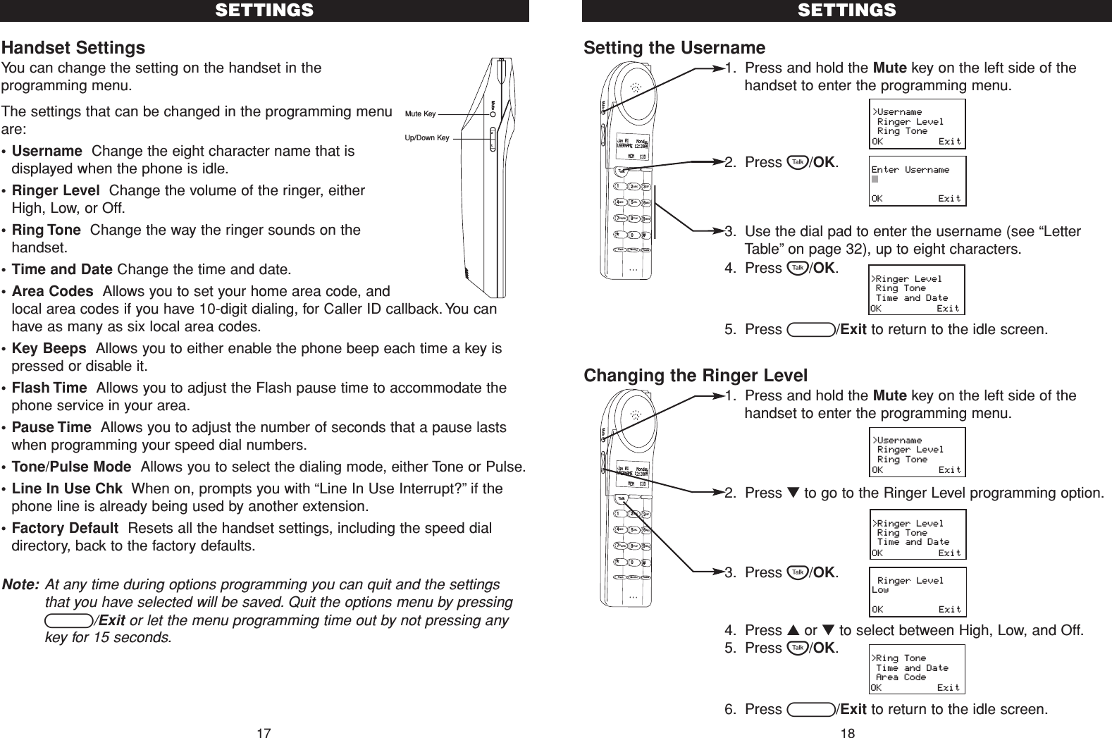 Handset SettingsYou can change the setting on the handset in theprogramming menu.The settings that can be changed in the programming menuare:• Username  Change the eight character name that isdisplayed when the phone is idle.•Ringer Level  Change the volume of the ringer, eitherHigh, Low, or Off.•Ring Tone  Change the way the ringer sounds on thehandset.•Time and Date Change the time and date.•Area Codes  Allows you to set your home area code, andlocal area codes if you have 10-digit dialing, for Caller ID callback. You canhave as many as six local area codes.•Key Beeps  Allows you to either enable the phone beep each time a key ispressed or disable it.•Flash Time  Allows you to adjust the Flash pause time to accommodate thephone service in your area.•Pause Time  Allows you to adjust the number of seconds that a pause lastswhen programming your speed dial numbers.•Tone/Pulse Mode  Allows you to select the dialing mode, either Tone or Pulse.•Line In Use Chk  When on, prompts you with “Line In Use Interrupt?”if thephone line is already being used by another extension.•Factory Default  Resets all the handset settings, including the speed dialdirectory, back to the factory defaults.Note: At any time during options programming you can quit and the settingsthat you have selected will be saved. Quit the options menu by pressingB/Exit or let the menu programming time out by not pressing anykey for 15 seconds.17Setting the Username1. Press and hold the Mute key on the left side of thehandset to enter the programming menu.2. Press T/OK.3. Use the dial pad to enter the username (see “LetterTable”on page 32), up to eight characters.4. Press T/OK.5. Press B/Exit to return to the idle screen.Changing the Ringer Level1. Press and hold the Mute key on the left side of thehandset to enter the programming menu.2. Press ▼to go to the Ringer Level programming option.3. Press T/OK.4. Press ▲or ▼to select between High, Low, and Off.5. Press T/OK.6. Press B/Exit to return to the idle screen.SETTINGSSETTINGS18&gt;Username Ringer Level Ring ToneOK          Exit&gt;Username Ringer Level Ring ToneOK          ExitEnter UsernameOK          Exit Ringer LevelLowOK          Exit&gt;Ring Tone Time and Date Area CodeOK          Exit&gt;Ringer Level Ring Tone Time and DateOK          Exit&gt;Ringer Level Ring Tone Time and DateOK          ExitTalk123ABCDEF456GHI JKLMNO789PQRS TUVFlash RedialMonitorWXYZ*0#MuteJan 01    MondayUSERNAME 12:28AM      MEM   CIDstMuteMute KeyUp/Down KeyTalk123ABCDEF456GHI JKLMNO789PQRS TUVFlash RedialMonitorWXYZ*0#MuteJan 01    MondayUSERNAME 12:28AM      MEM   CID
