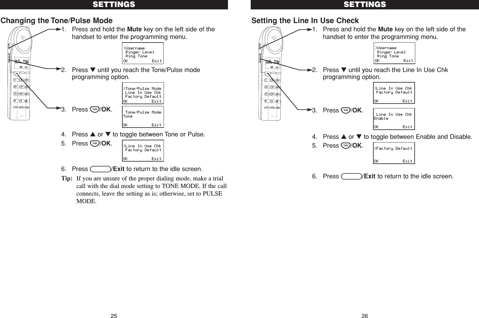 Setting the Line In Use Check1. Press and hold the Mute key on the left side of thehandset to enter the programming menu.2. Press ▼until you reach the Line In Use Chkprogramming option.3. Press T/OK.4. Press ▲or ▼to toggle between Enable and Disable.5. Press T/OK.6. Press B/Exit to return to the idle screen.SETTINGS26Changing the Tone/Pulse Mode1. Press and hold the Mute key on the left side of thehandset to enter the programming menu.2. Press ▼until you reach the Tone/Pulse modeprogramming option.3. Press T/OK.4. Press ▲or ▼to toggle between Tone or Pulse.5. Press T/OK.6. Press B/Exit to return to the idle screen.Tip: If you are unsure of the proper dialing mode, make a trialcall with the dial mode setting to TONE MODE. If the callconnects, leave the setting as is; otherwise, set to PULSEMODE.SETTINGS25&gt;Username Ringer Level Ring ToneOK          Exit&gt;Line In Use Chk Factory DefaultOK          Exit Line In Use ChkEnableOK          Exit&gt;Factory DefaultOK          ExitTalk123ABCDEF456GHI JKLMNO789PQRS TUVFlash RedialMonitorWXYZ*0#MuteJan 01    MondayUSERNAME 12:28AM      MEM   CIDTalk123ABCDEF456GHI JKLMNO789PQRS TUVFlash RedialMonitorWXYZ*0#MuteJan 01    MondayUSERNAME 12:28AM      MEM   CID&gt;Username Ringer Level Ring ToneOK          Exit&gt;Tone/Pulse Mode Line In Use Chk Factory DefaultOK          Exit Tone/Pulse ModeToneOK          Exit&gt;Line In Use Chk Factory DefaultOK          Exit
