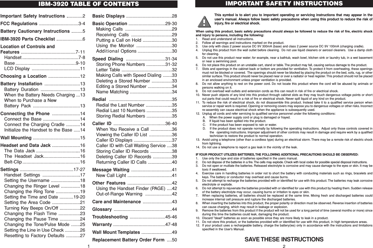 Important Safety Instructions .............2FCC Regulations ...............................3-4Battery Cautionary Instructions .........5IBM-3920 Parts Checklist .....................6Location of Controls and Features ...........................................7-11Handset ...........................................7-8Base ..............................................9-10LCD Display ......................................11Choosing a Location .........................12Battery Installation ............................13Battery Duration ...............................13When the Battery Needs Charging ...13When to Purchase a New Battery Pack .....................................13Connecting the Phone ......................14Connect the Base .............................14Connect the Charging Cradle ...........14Initialize the Handset to the Base .....14Wall Mounting .....................................15Headset and Data Jack ......................16The Data Jack ...................................16The Headset Jack.............................16Belt-Clip ............................................16Settings ..........................................17-27Handset Settings ..............................17Setting the Username .......................18Changing the Ringer Level ...............18Changing the Ring Tone ...................19Setting the Time and Date ...........19-20Setting the Area Code ......................21Turning Key Beeps On/Off ................22Changing the Flash Time .................23Changing the Pause Time ................24Changing the Tone/Pulse Mode .......25Setting the Line in Use Check ............26Resetting to Factory Defaults ...........27Basic Displays ....................................28Basic Operation .............................29-30Making Calls .....................................29Receiving Calls ................................29Putting a Call on Hold .......................30Using the Monitor ............................30Additional Options ...........................30Speed Dialing ...............................31-34Storing Phone Numbers ...............31-32Letter Table ........................................32Making Calls with Speed Dialing .......33Deleting a Stored Number ................33Editing a Stored Number ...................34Name Matching .................................34Redial .................................................35Redial the Last Number .....................35Redial Last 10 Numbers ....................35Storing Redial Numbers ....................35Caller ID .........................................36-40When You Receive a Call .................36Viewing the Caller ID List ..................36Caller ID Displays ..............................37Caller ID with Call Waiting Service ....38Storing Caller ID Records .................38Deleting Caller ID Records ...............39Returning Caller ID Calls ...................40Message Waiting ................................41New Call Light ...................................41Other Features ...................................42Using the Handset Finder (PAGE) ....42Out-of-Range Warning .....................42Care and Maintenance .......................43Glossary  ..............................................44Troubleshooting ............................45-46Warranty .........................................47-48Wall Mount Templates ........................49Replacement Battery Order Form ....50This symbol is to alert you to important operating or servicing instructions that may appear in theuser&apos;s manual. Always follow basic safety precautions when using this product to reduce the risk ofinjury, fire or electrical shock.When using this product, basic safety precautions should always be followed to reduce the risk of fire, electric shockand injury to persons, including the following:1. Read and understand all instructions.2. Follow all warnings and instructions marked on the product.3. Use only with class 2 power source DC 9V 300mA (base) and class 2 power source DC 9V 100mA (charging cradle).4. Unplug this product from the wall outlet before cleaning. Do not use liquid cleaners or aerosol cleaners. Use a damp clothfor cleaning.5. Do not use this product near water; for example, near a bathtub, wash bowl, kitchen sink or laundry tub, in a wet basementor near a swimming pool.6. Do not place this product on an unstable cart, stand or table. The product may fall, causing serious damage to the product.7. Slots and openings in the cabinet back or bottom are provided for ventilation. To protect it from overheating, these openingsmust not be blocked or covered. The openings should never be blocked by placing the product on the bed, sofa, rug, or othersimilar surface. This product should never be placed near or over a radiator or heat register. This product should not be placedin an enclosed environment unless proper ventilation is provided.8. Do not allow anything to rest on the power cord. Do not locate this product where the cord will be abused by animals orpersons walking on it.9. Do not overload wall outlets and extension cords as this can result in risk of fire or electrical shock.10. Never push objects of any kind into this product through cabinet slots as they may touch dangerous voltage points or shortout parts that could result in a risk of fire or electrical shock. Never spill liquid of any kind on the product.11. To reduce the risk of electrical shock, do not disassemble this product. Instead take it to a qualified service person whenservice or repair work is required. Opening or removing covers may expose you to dangerous voltages or other risks. Incorrectre-assembly can cause electrical shock when the appliance is subsequently used.12. Unplug all cords and refer servicing to qualified service personnel under the following conditions:A. When the power supply cord or plug is damaged or frayed.B. If liquid has been spilled into the product.C. If the product has been exposed to rain or water.D. If the product does not operate normally by following the operating instructions. Adjust only those controls covered inthe   operating instructions. Improper adjustment of other controls may result in damage and require work by a qualifiedtechnician to restore the product to normal operation.13. Avoid using a telephone (other than a cordless type) during an electrical storm. There may be a remote risk of electric shockfrom lightning.14. Do not use a telephone to report a gas leak in the vicinity of the leak.IF YOUR PRODUCT UTILIZES BATTERIES, THE FOLLOWING ADDITIONAL PRECAUTIONS SHOULD BE OBSERVED:1. Use only the type and size of batteries specified in the users manual.2. Do not dispose of the batteries in a fire. The cells may explode. Check with local codes for possible special disposal instructions.3. Do not open or mutilate the batteries. Released electrolyte is corrosive and may cause damage to the eyes or skin. It may betoxic if swallowed.4. Exercise care in handling batteries in order not to short the battery with conducting materials such as rings, bracelets andkeys. The battery or conductor may overheat and cause burns.5. Do not attempt to recharge the batteries provided with or identified for use with this product. The batteries may leak corrosiveelectrolyte or explode.6. Do not attempt to rejuvenate the batteries provided with or identified for use with this product by heating them. Sudden releaseof the battery electrolyte may occur, causing burns or irritation to eyes or skin.7. When replacing batteries, all batteries should be replaced at the same time. Mixing fresh and discharged batteries couldincrease internal cell pressure and rupture the discharged batteries.8. When inserting the batteries into this product, the proper polarity or direction must be observed. Reverse insertion of batteriescan cause charging, which may result in leakage or explosion.9. Remove the batteries from this product if the product will not be used for a long period of time (several months or more) sinceduring this time the batteries could leak, damaging the product.10. Discard &quot;dead&quot; batteries as soon as possible since they are more likely to leak in a product.11. Do not store this product, or the batteries provided with or identified for use with this product, in high temperature areas.12. If your product uses a rechargeable battery, charge the battery(ies) only in accordance with the instructions and limitationsspecified in the User’s Manual.SAVE THESE INSTRUCTIONSIMPORTANT SAFETY INSTRUCTIONS2IBM-3920 TABLE OF CONTENTS1