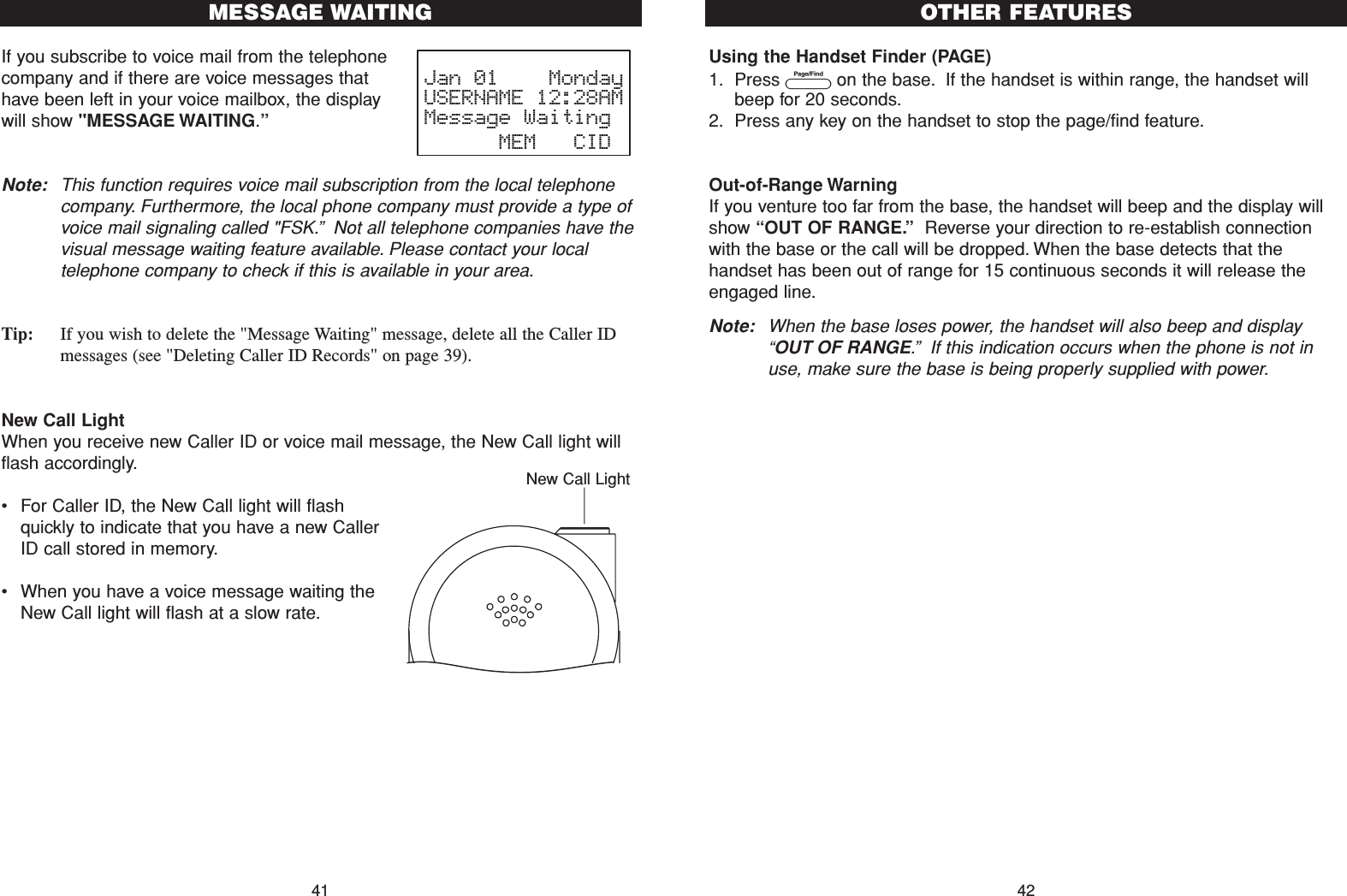 Using the Handset Finder (PAGE)1. Press Pon the base. If the handset is within range, the handset willbeep for 20 seconds.2. Press any key on the handset to stop the page/find feature.Out-of-Range WarningIf you venture too far from the base, the handset will beep and the display willshow “OUT OF RANGE.”Reverse your direction to re-establish connectionwith the base or the call will be dropped. When the base detects that thehandset has been out of range for 15 continuous seconds it will release theengaged line.Note: When the base loses power, the handset will also beep and display“OUT OF RANGE.”If this indication occurs when the phone is not inuse, make sure the base is being properly supplied with power.If you subscribe to voice mail from the telephonecompany and if there are voice messages thathave been left in your voice mailbox, the displaywill show &quot;MESSAGE WAITING.”Note: This function requires voice mail subscription from the local telephonecompany. Furthermore, the local phone company must provide a type ofvoice mail signaling called &quot;FSK.”Not all telephone companies have thevisual message waiting feature available. Please contact your localtelephone company to check if this is available in your area.Tip: If you wish to delete the &quot;Message Waiting&quot; message, delete all the Caller IDmessages (see &quot;Deleting Caller ID Records&quot; on page 39). New Call LightWhen you receive new Caller ID or voice mail message, the New Call light willflash accordingly.•For Caller ID, the New Call light will flashquickly to indicate that you have a new CallerID call stored in memory.•When you have a voice message waiting theNew Call light will flash at a slow rate.MESSAGE WAITING41 42OTHER FEATURESJan 01    MondayUSERNAME 12:28AMMessage Waiting      MEM   CIDNew Call Light