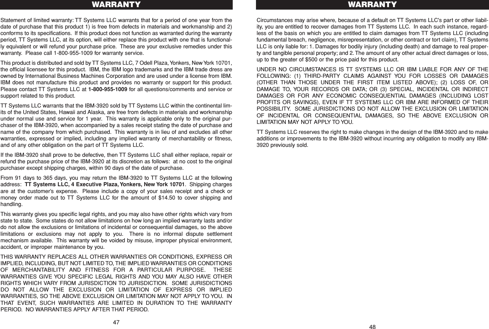 4847Circumstances may arise where, because of a default on TT Systems LLC&apos;s part or other liabil-ity, you are entitled to recover damages from TT Systems LLC. In each such instance, regard-less of the basis on which you are entitled to claim damages from TT Systems LLC (includingfundamental breach, negligence, misrepresentation, or other contract or tort claim), TT SystemsLLC is only liable for: 1. Damages for bodily injury (including death) and damage to real proper-ty and tangible personal property; and 2. The amount of any other actual direct damages or loss,up to the greater of $500 or the price paid for this product.UNDER NO CIRCUMSTANCES IS TT SYSTEMS LLC OR IBM LIABLE FOR ANY OF THEFOLLOWING: (1) THIRD-PARTY CLAIMS AGAINST YOU FOR LOSSES OR DAMAGES(OTHER THAN THOSE UNDER THE FIRST ITEM LISTED ABOVE); (2) LOSS OF, ORDAMAGE TO, YOUR RECORDS OR DATA; OR (3) SPECIAL, INCIDENTAL OR INDIRECTDAMAGES OR FOR ANY ECONOMIC CONSEQUENTIAL DAMAGES (INCLUDING LOSTPROFITS OR SAVINGS), EVEN IF TT SYSTEMS LLC OR IBM ARE INFORMED OF THEIRPOSSIBILITY. SOME JURISDICTIONS DO NOT ALLOW THE EXCLUSION OR LIMITATIONOF INCIDENTAL OR CONSEQUENTIAL DAMAGES, SO THE ABOVE EXCLUSION ORLIMITATION MAY NOT APPLY TO YOU.TT Systems LLC reserves the right to make changes in the design of the IBM-3920 and to makeadditions or improvements to the IBM-3920 without incurring any obligation to modify any IBM-3920 previously sold.WARRANTYStatement of limited warranty: TT Systems LLC warrants that for a period of one year from thedate of purchase that this product 1) is free from defects in materials and workmanship and 2)conforms to its specifications. If this product does not function as warranted during the warrantyperiod, TT Systems LLC, at its option, will either replace this product with one that is functional-ly equivalent or will refund your purchase price. These are your exclusive remedies under thiswarranty. Please call 1-800-955-1009 for warranty service.This product is distributed and sold by TT Systems LLC, 7 Odell Plaza, Yonkers, New York 10701,the official licensee for this product. IBM, the IBM logo trademarks and the IBM trade dress areowned by International Business Machines Corporation and are used under a license from IBM.IBM does not manufacture this product and provides no warranty or support for this product.Please contact TT Systems LLC at 1-800-955-1009 for all questions/comments and service orsupport related to this product.TT Systems LLC warrants that the IBM-3920 sold by TT Systems LLC within the continental lim-its of the United States, Hawaii and Alaska, are free from defects in materials and workmanshipunder normal use and service for 1 year. This warranty is applicable only to the original pur-chaser of the IBM-3920, when accompanied by a sales receipt stating the date of purchase andname of the company from which purchased. This warranty is in lieu of and excludes all otherwarranties, expressed or implied, including any implied warranty of merchantability or fitness,and of any other obligation on the part of TT Systems LLC.If the IBM-3920 shall prove to be defective, then TT Systems LLC shall either replace, repair orrefund the purchase price of the IBM-3920 at its discretion as follows: at no cost to the originalpurchaser except shipping charges, within 90 days of the date of purchase.From 91 days to 365 days, you may return the IBM-3920 to TT Systems LLC at the followingaddress: TT Systems LLC, 4 Executive Plaza, Yonkers, New York 10701. Shipping chargesare at the customer’s expense. Please include a copy of your sales receipt and a check ormoney order made out to TT Systems LLC for the amount of $14.50 to cover shipping andhandling.This warranty gives you specific legal rights, and you may also have other rights which vary fromstate to state. Some states do not allow limitations on how long an implied warranty lasts and/ordo not allow the exclusions or limitations of incidental or consequential damages, so the abovelimitations or exclusions may not apply to you. There is no informal dispute settlementmechanism available. This warranty will be voided by misuse, improper physical environment,accident, or improper maintenance by you.THIS WARRANTY REPLACES ALL OTHER WARRANTIES OR CONDITIONS, EXPRESS ORIMPLIED, INCLUDING, BUT NOT LIMITED TO, THE IMPLIED WARRANTIES OR CONDITIONSOF MERCHANTABILITY AND FITNESS FOR A PARTICULAR PURPOSE. THESEWARRANTIES GIVE YOU SPECIFIC LEGAL RIGHTS AND YOU MAY ALSO HAVE OTHERRIGHTS WHICH VARY FROM JURISDICTION TO JURISDICTION. SOME JURISDICTIONSDO NOT ALLOW THE EXCLUSION OR LIMITATION OF EXPRESS OR IMPLIEDWARRANTIES, SO THE ABOVE EXCLUSION OR LIMITATION MAY NOT APPLY TO YOU. INTHAT EVENT, SUCH WARRANTIES ARE LIMITED IN DURATION TO THE WARRANTYPERIOD. NO WARRANTIES APPLY AFTER THAT PERIOD.WARRANTY
