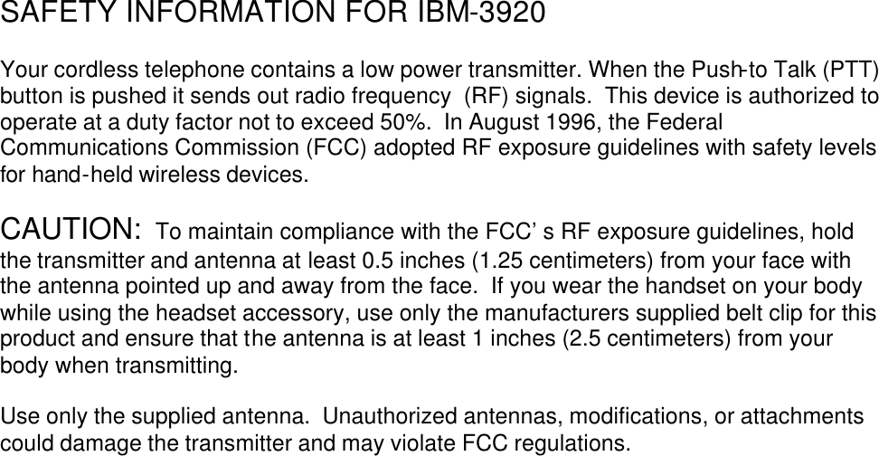       SAFETY INFORMATION FOR IBM-3920  Your cordless telephone contains a low power transmitter. When the Push-to Talk (PTT) button is pushed it sends out radio frequency  (RF) signals.  This device is authorized to operate at a duty factor not to exceed 50%.  In August 1996, the Federal Communications Commission (FCC) adopted RF exposure guidelines with safety levels for hand-held wireless devices.  CAUTION:  To maintain compliance with the FCC’ s RF exposure guidelines, hold the transmitter and antenna at least 0.5 inches (1.25 centimeters) from your face with the antenna pointed up and away from the face.  If you wear the handset on your body while using the headset accessory, use only the manufacturers supplied belt clip for this product and ensure that the antenna is at least 1 inches (2.5 centimeters) from your body when transmitting.  Use only the supplied antenna.  Unauthorized antennas, modifications, or attachments could damage the transmitter and may violate FCC regulations.      