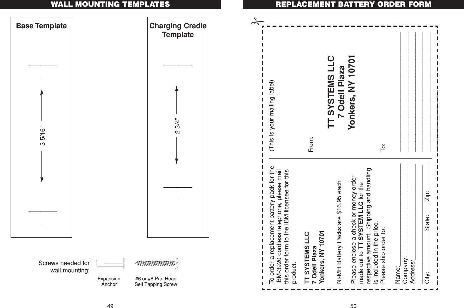 REPLACEMENT BATTERY ORDER FORM50WALL MOUNTING TEMPLATES49TT SYSTEMS LLC7 Odell PlazaYonkers, NY 10701To order a replacement battery pack for theIBM-3920 cordless telephone, please mailthis order form to the IBM licensee for thisproduct.Please enclose a check or money ordermade out to TT SYSTEM LLC for therespective amount. Shipping and handlingis included in the price.Please ship order to:Name:______________________________Company:___________________________Address:_______________________________________________________________City:____________State:____Zip:_________Ni-MH Battery Packs are $16.95 eachTT SYSTEMS LLC7 Odell PlazaYonkers, NY 10701(This is your mailing label)From:To:_________________________________________________________________________________________________________________________________________________________________________________________________Expansion Anchor#6 or #8 Pan Head Self Tapping Screw Screws needed forwall mounting:Base Template Charging CradleTemplate3 5/16”2 3/4”