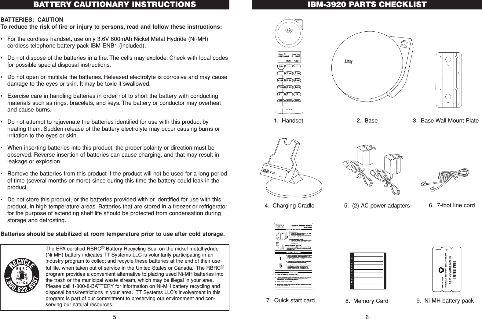 BATTERIES: CAUTIONTo reduce the risk of fire or injury to persons, read and follow these instructions:•For the cordless handset, use only 3.6V 600mAh Nickel Metal Hydride (Ni-MH)cordless telephone battery pack IBM-ENB1 (included).•  Do not dispose of the batteries in a fire. The cells may explode. Check with local codesfor possible special disposal instructions.•Do not open or mutilate the batteries. Released electrolyte is corrosive and may causedamage to the eyes or skin. It may be toxic if swallowed.•Exercise care in handling batteries in order not to short the battery with conductingmaterials such as rings, bracelets, and keys. The battery or conductor may overheatand cause burns.•Do not attempt to rejuvenate the batteries identified for use with this product byheating them. Sudden release of the battery electrolyte may occur causing burns orirritation to the eyes or skin.•When inserting batteries into this product, the proper polarity or direction must beobserved. Reverse insertion of batteries can cause charging, and that may result inleakage or explosion.•Remove the batteries from this product if the product will not be used for a long periodof time (several months or more) since during this time the battery could leak in theproduct.•Do not store this product, or the batteries provided with or identified for use with thisproduct, in high temperature areas. Batteries that are stored in a freezer or refrigeratorfor the purpose of extending shelf life should be protected from condensation duringstorage and defrosting.Batteries should be stabilized at room temperature prior to use after cold storage.5BATTERY CAUTIONARY INSTRUCTIONS IBM-3920 PARTS CHECKLIST6TalkFlash Monitor RedialJan 01    MondayUSERNAME 12:28AM      MEM   CIDIn UsePage/Find1. Handset 2. Base 3. Base Wall Mount Plate7. Quick start card+—QUICK  START GUIDEIBM-3920Connect the base 1. Connect the telephone line cord to the &quot;LINE&quot;jack and to a telephone outlet.2. Connect the AC power adapter to the 9V DCjack and to an AC outlet.Connect the charging cradle1. Connect the other AC power adapter to an ACoutlet and into the plug in the bottom of thecharging cradle.Register the handset to the base1. Push and hold the Pon the base and the CH keyon the handset at the same time. The unit will give aconfirmation tone.SETTING UP THE PHONELineDC 9V IN Data!1. Slide the battery pack up into the compartment at thebottom of thehandset. Make sure that the “- +”onthe battery faces the front of the handset and that the“- +”end of the battery is inserted first.2. Snap the battery compartment cover into place andplace the handset on the charging cradle.3. Once you have installed the battery pack and placedthe handset on the cradle you will hear a toneindicating thehandset has connected with thecharging contacts and will successfully charge.INSTALL THE BAT TERY1. Pick up the handset from the charging cradle.2. Press T.The display will show &quot;CONNECTING&quot;.Once the IBM-3920hasacquired a line the display will show the channel that it is using (eg.CHANNEL 50). Wait until you hear a dial tone.3. Dial the number you wish to dial.4 When you are finished talking, press the Tkey or place the handset backinto the cradle to end the call.MAKING CALLSInsert batterywith thislabel facing handsetback9. Ni-MH battery pack8. Memory Card4. Charging Cradle#*5. (2) AC power adapters 6. 7-foot line cordThe EPA certified RBRC®Battery Recycling Seal on the nickel-metalhydride(Ni-MH) battery indicates TT Systems LLC is voluntarily participating in anindustry program to collect and recycle these batteries at the end of their use-ful life, when taken out of service in the United States or Canada. The RBRC®program provides a convenient alternative to placing used Ni-MH batteries intothe trash or the municipal waste stream, which may be illegal in your area.Please call 1-800-8-BATTERY for information on Ni-MH battery recycling anddisposal bans/restrictions in your area. TT Systems LLC’s involvement in thisprogram is part of our commitment to preserving our environment and con-serving our natural resources.