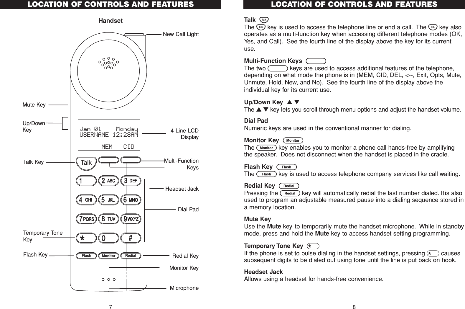 LOCATION OF CONTROLS AND FEATURESHandset7TalkFlash Monitor RedialJan 01    MondayUSERNAME 12:28AM      MEM   CIDHeadset Jack4-Line LCDDisplayMulti-FunctionKeysMicrophoneRedial KeyDial PadNew Call LightTalk KeyTemporary ToneKeyFlash KeyMute KeyMonitor KeyUp/DownKeyTalk  TThe Tkey is used to access the telephone line or end a call. The Tkey alsooperates as a multi-function key when accessing different telephone modes (OK,Yes, and Call). See the fourth line of the display above the key for its currentuse.Multi-Function Keys  BThe two Bkeys are used to access additional features of the telephone,depending on what mode the phone is in (MEM, CID, DEL, &lt;--, Exit, Opts, Mute,Unmute, Hold, New, and No). See the fourth line of the display above theindividual key for its current use.Up/Down Key  ▲ ▼The ▲ ▼ key lets you scroll through menu options and adjust the handset volume.Dial Pad Numeric keys are used in the conventional manner for dialing.Monitor Key  mThe mkey enables you to monitor a phone call hands-free by amplifyingthe speaker. Does not disconnect when the handset is placed in the cradle.Flash Key  FThe Fkey is used to access telephone company services like call waiting.Redial Key  RPressing the Rkey will automatically redial the last number dialed. Itis alsoused to program an adjustable measured pause into a dialing sequence stored ina memory location.Mute KeyUse the Mute key to temporarily mute the handset microphone. While in standbymode, press and hold the Mute key to access handset setting programming.Temporary Tone Key  *If the phone is set to pulse dialing in the handset settings, pressing *causessubsequent digits to be dialed out using tone until the line is put back on hook.Headset JackAllows using a headset for hands-free convenience.LOCATION OF CONTROLS AND FEATURES8