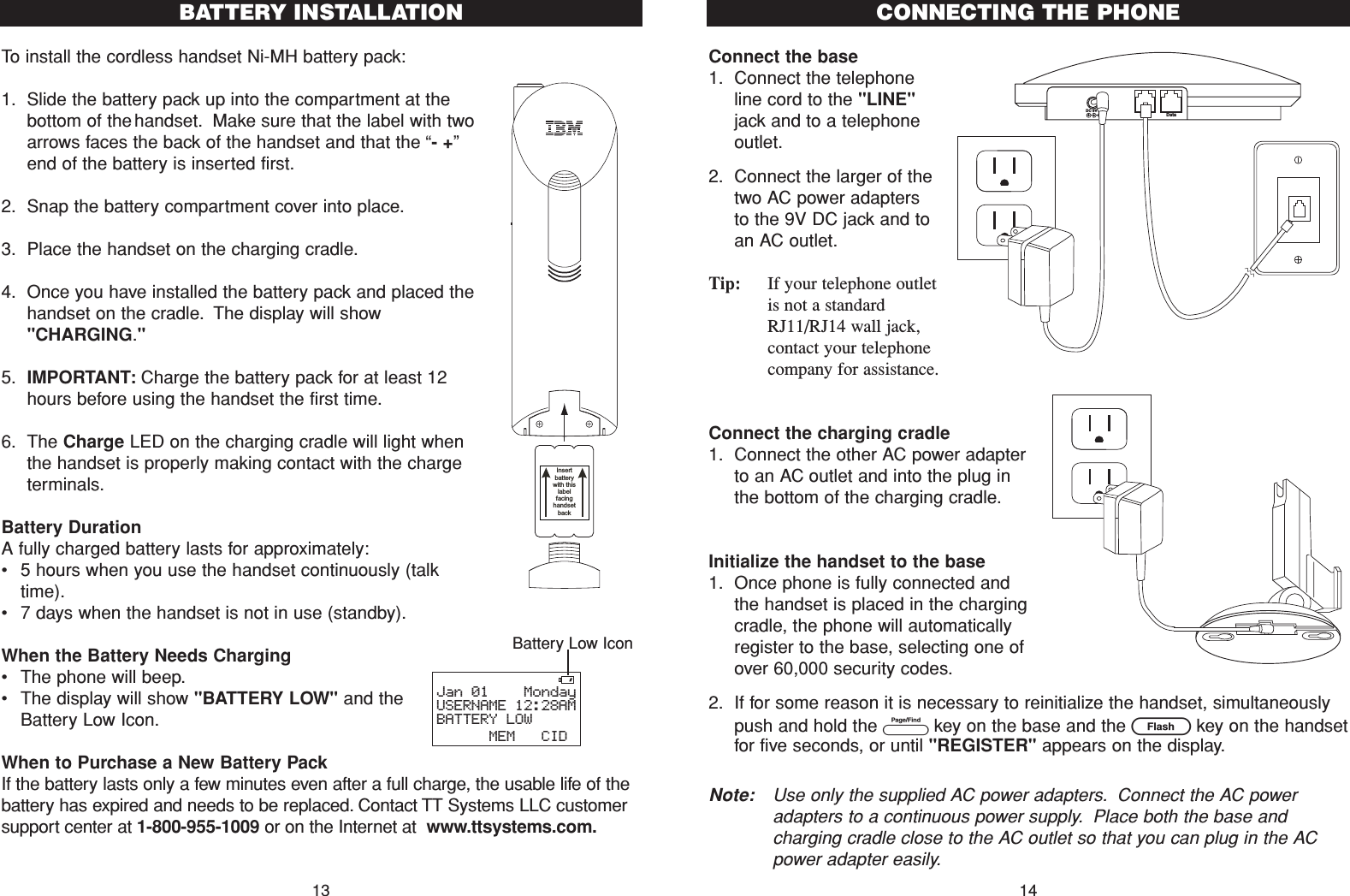 To install the cordless handset Ni-MH battery pack:1. Slide the battery pack up into the compartment at thebottom of the handset. Make sure that the label with twoarrows faces the back of the handset and that the “- +”end of the battery is inserted first.2. Snap the battery compartment cover into place.3. Place the handset on the charging cradle.4. Once you have installed the battery pack and placed thehandset on the cradle. The display will show&quot;CHARGING.&quot;5. IMPORTANT: Charge the battery pack for at least 12hours before using the handset the first time.6. The Charge LED on the charging cradle will light whenthe handset is properly making contact with the chargeterminals.Battery DurationA fully charged battery lasts for approximately:•5 hours when you use the handset continuously (talktime).•7 days when the handset is not in use (standby).When the Battery Needs Charging•The phone will beep.•The display will show &quot;BATTERY LOW&quot; and theBattery Low Icon.When to Purchase a New Battery PackIf the battery lasts only a few minutes even after a full charge, the usable life of thebattery has expired and needs to be replaced. Contact TT Systems LLC customersupport center at 1-800-955-1009 or on the Internet at  www.ttsystems.com.Connect the base 1. Connect the telephoneline cord to the &quot;LINE&quot;jack and to a telephoneoutlet.2. Connect the larger of thetwo AC power adaptersto the 9V DC jack and toan AC outlet.Tip: If your telephone outletis not a standardRJ11/RJ14 wall jack,contact your telephonecompany for assistance.Connect the charging cradle1. Connect the other AC power adapterto an AC outlet and into the plug inthe bottom of the charging cradle.Initialize the handset to the base1. Once phone is fully connected andthe handset is placed in the chargingcradle, the phone will automaticallyregister to the base, selecting one ofover 60,000 security codes.2. If for some reason it is necessary to reinitialize the handset, simultaneouslypush and hold the Pkey on the base and the Fkey on the handsetfor five seconds, or until &quot;REGISTER&quot; appears on the display.Note: Use only the supplied AC power adapters. Connect the AC poweradapters to a continuous power supply. Place both the base andcharging cradle close to the AC outlet so that you can plug in the ACpower adapter easily.13CONNECTING THE PHONELineDC 9V IN Data!14Jan 01    MondayUSERNAME 12:28AMBATTERY LOW      MEM   CIDInsert batterywith thislabel facing handsetbackBATTERY INSTALLATIONBattery Low Icon