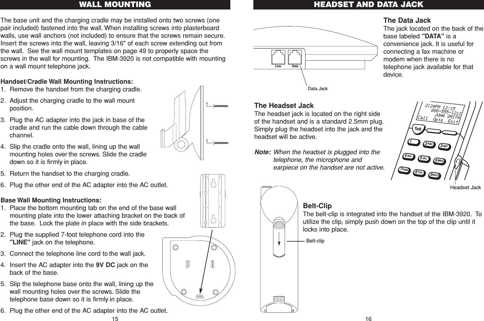 The base unit and the charging cradle may be installed onto two screws (onepair included) fastened into the wall. When installing screws into plasterboardwalls, use wall anchors (not included) to ensure that the screws remain secure.Insert the screws into the wall, leaving 3/16&quot; of each screw extending out fromthe wall. See the wall mount templates on page 49 to properly space thescrews in the wall for mounting. The IBM-3920 is not compatible with mountingon a wall mount telephone jack.Handset/Cradle Wall Mounting Instructions:1. Remove the handset from the charging cradle.2. Adjust the charging cradle to the wall mountposition.3. Plug the AC adapter into the jack in base of thecradle and run the cable down through the cablechannel.4. Slip the cradle onto the wall, lining up the wallmounting holes over the screws. Slide the cradledown so it is firmly in place.5. Return the handset to the charging cradle.6. Plug the other end of the AC adapter into the AC outlet.Base Wall Mounting Instructions:1. Place the bottom mounting tab on the end of the base wallmounting plate into the lower attaching bracket on the back ofthe base. Lock the plate in place with the side brackets.2. Plug the supplied 7-foot telephone cord into the&quot;LINE&quot; jack on the telephone.3. Connect the telephone line cord to the wall jack.4. Insert the AC adapter into the 9V DC jack on theback of the base.5. Slip the telephone base onto the wall, lining up thewall mounting holes over the screws. Slide thetelephone base down so it is firmly in place.6. Plug the other end of the AC adapter into the AC outlet.The Data JackThe jack located on the back of thebase labeled &quot;DATA&quot; is aconvenience jack. It is useful forconnecting a fax machine ormodem when there is notelephone jack available for thatdevice.The Headset Jack The headset jack is located on the right sideof the handset and is a standard 2.5mm plug.Simply plug the headset into the jack and theheadset will be active.Note: When the headset is plugged into thetelephone, the microphone andearpiece on the handset are not active.Belt-ClipThe belt-clip is integrated into the handset of the IBM-3920. Toutilize the clip, simply push down on the top of the clip until itlocks into place.15WALL MOUNTING16HEADSET AND DATA JACKData JackHeadset JackBelt-clipLine DataTalk12ABC3DEF45JKL6MNOGHI78TUV9WXYZPQRS 2:24PM 12/15    888-555-1212      JOHN SMITHCall  Opts  Exit