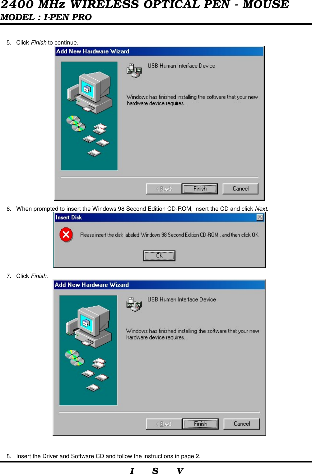  2400 MHz WIRELESS OPTICAL PEN - MOUSE MODEL : I-PEN PRO                     I    S    V   5. Click Finish to continue.  6.  When prompted to insert the Windows 98 Second Edition CD-ROM, insert the CD and click Next.  7. Click Finish.   8.  Insert the Driver and Software CD and follow the instructions in page 2. 