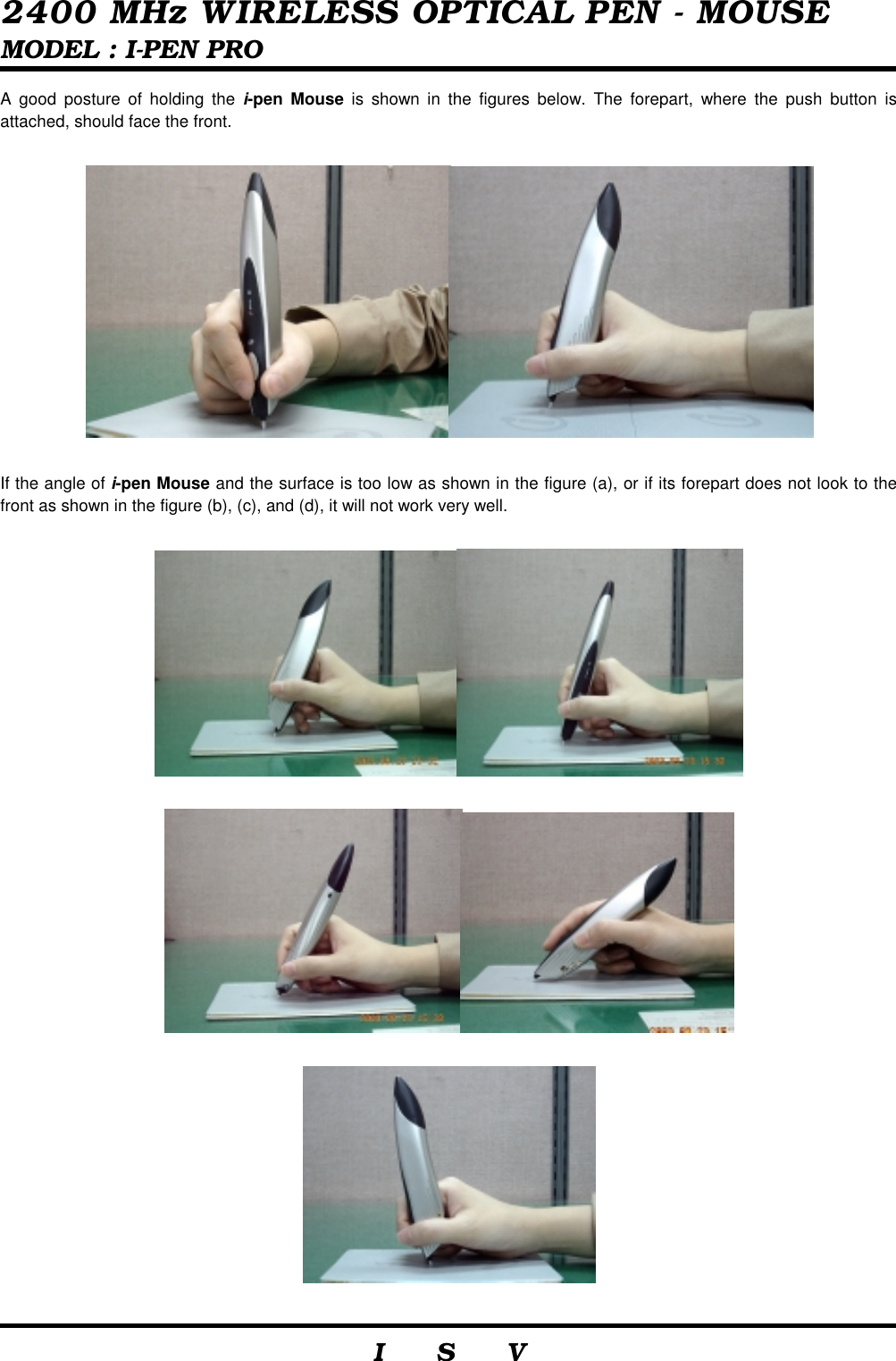  2400 MHz WIRELESS OPTICAL PEN - MOUSE MODEL : I-PEN PRO                     I    S    V   A good posture of holding the i-pen Mouse is shown in the figures below. The forepart, where the push button is attached, should face the front.    If the angle of i-pen Mouse and the surface is too low as shown in the figure (a), or if its forepart does not look to the front as shown in the figure (b), (c), and (d), it will not work very well.        