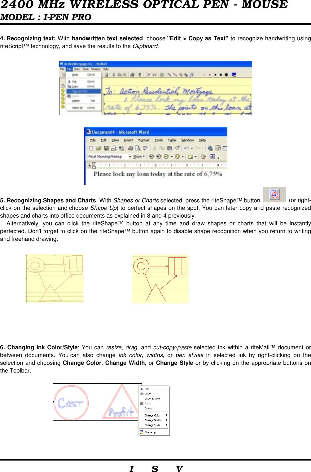  2400 MHz WIRELESS OPTICAL PEN - MOUSE MODEL : I-PEN PRO                     I    S    V   4. Recognizing text: With handwritten text selected, choose &quot;Edit &gt; Copy as Text&quot; to recognize handwriting using riteScript™ technology, and save the results to the Clipboard.      5. Recognizing Shapes and Charts: With Shapes or Charts selected, press the riteShape™ button   (or right-click on the selection and choose Shape Up) to perfect shapes on the spot. You can later copy and paste recognized shapes and charts into office documents as explained in 3 and 4 previously. Alternatively, you can click the riteShape™ button at any time and draw shapes or charts that will be instantly perfected. Don&apos;t forget to click on the riteShape™ button again to disable shape recognition when you return to writing and freehand drawing.          6. Changing Ink Color/Style: You can resize, drag, and cut-copy-paste selected ink within a riteMail™ document or between documents. You can also change ink color,  widths, or pen styles in selected ink by right-clicking on the selection and choosing Change Color, Change Width, or Change Style or by clicking on the appropriate buttons on the Toolbar. 