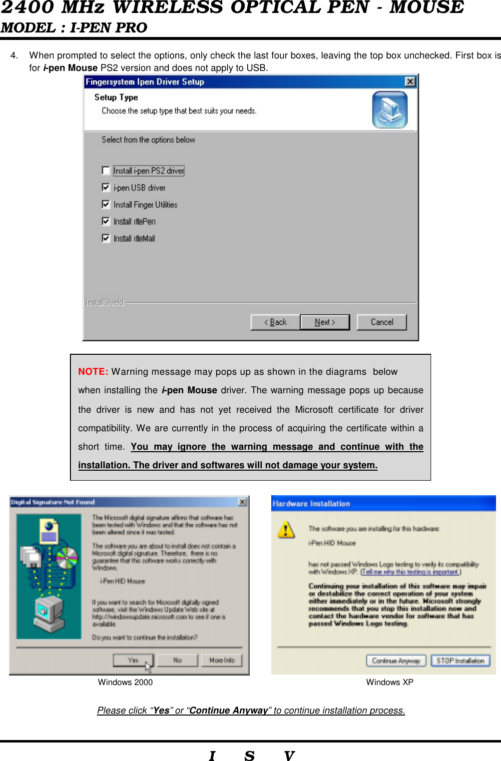  2400 MHz WIRELESS OPTICAL PEN - MOUSE MODEL : I-PEN PRO                     I    S    V   4.  When prompted to select the options, only check the last four boxes, leaving the top box unchecked. First box is for i-pen Mouse PS2 version and does not apply to USB.                     Please click “Yes” or “Continue Anyway” to continue installation process.  Windows 2000  Windows XP NOTE: Warning message may pops up as shown in the diagrams below     when installing the i-pen Mouse driver. The warning message pops up because the driver is new and has not yet received the Microsoft certificate for driver compatibility. We are currently in the process of acquiring the certificate within a short time. You may ignore the warning message and continue with the installation. The driver and softwares will not damage your system. 