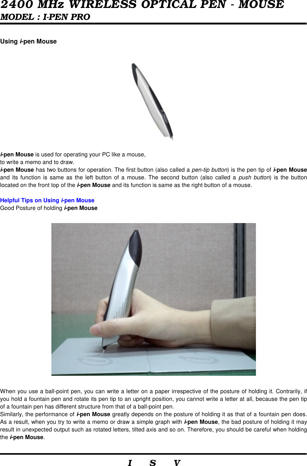  2400 MHz WIRELESS OPTICAL PEN - MOUSE MODEL : I-PEN PRO                     I    S    V   Using i-pen Mouse  i-pen Mouse is used for operating your PC like a mouse, to write a memo and to draw. i-pen Mouse has two buttons for operation. The first button (also called a pen-tip button) is the pen tip of i-pen Mouse and its function is same as the left button of a mouse. The second button (also called a push button) is the button located on the front top of the i-pen Mouse and its function is same as the right button of a mouse.  Helpful Tips on Using i-pen Mouse Good Posture of holding i-pen Mouse    When you use a ball-point pen, you can write a letter on a paper irrespective of the posture of holding it. Contrarily, if you hold a fountain pen and rotate its pen tip to an upright position, you cannot write a letter at all, because the pen tip of a fountain pen has different structure from that of a ball-point pen. Similarly, the performance of i-pen Mouse greatly depends on the posture of holding it as that of a fountain pen does. As a result, when you try to write a memo or draw a simple graph with i-pen Mouse, the bad posture of holding it may result in unexpected output such as rotated letters, tilted axis and so on. Therefore, you should be careful when holding the i-pen Mouse.  