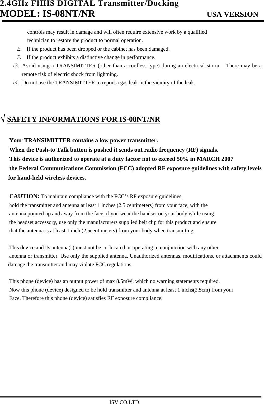 2.4GHz FHHS DIGITAL Transmitter/Docking   MODEL: IS-08NT/NR                         USA VERSION                                         ISV CO.LTD controls may result in damage and will often require extensive work by a qualified   technician to restore the product to normal operation. E. If the product has been dropped or the cabinet has been damaged. F. If the product exhibits a distinctive change in performance. 13. Avoid using a TRANSIMITTER (other than a cordless type) during an electrical storm.  There may be a remote risk of electric shock from lightning. 14. Do not use the TRANSIMITTER to report a gas leak in the vicinity of the leak.    √ SAFETY INFORMATIONS FOR IS-08NT/NR  Your TRANSIMITTER contains a low power transmitter. When the Push-to Talk button is pushed it sends out radio frequency (RF) signals. This device is authorized to operate at a duty factor not to exceed 50% in MARCH 2007 the Federal Communications Commission (FCC) adopted RF exposure guidelines with safety levels for hand-held wireless devices.  CAUTION: To maintain compliance with the FCC’s RF exposure guidelines, hold the transmitter and antenna at least 1 inches (2.5 centimeters) from your face, with the antenna pointed up and away from the face, if you wear the handset on your body while using the headset accessory, use only the manufacturers supplied belt clip for this product and ensure that the antenna is at least 1 inch (2,5centimeters) from your body when transmitting.  This device and its antenna(s) must not be co-located or operating in conjunction with any other   antenna or transmitter. Use only the supplied antenna. Unauthorized antennas, modifications, or attachments could damage the transmitter and may violate FCC regulations.  This phone (device) has an output power of max 8.5mW, which no warning statements required. Now this phone (device) designed to be hold transmitter and antenna at least 1 inchs(2.5cm) from your   Face. Therefore this phone (device) satisfies RF exposure compliance.            