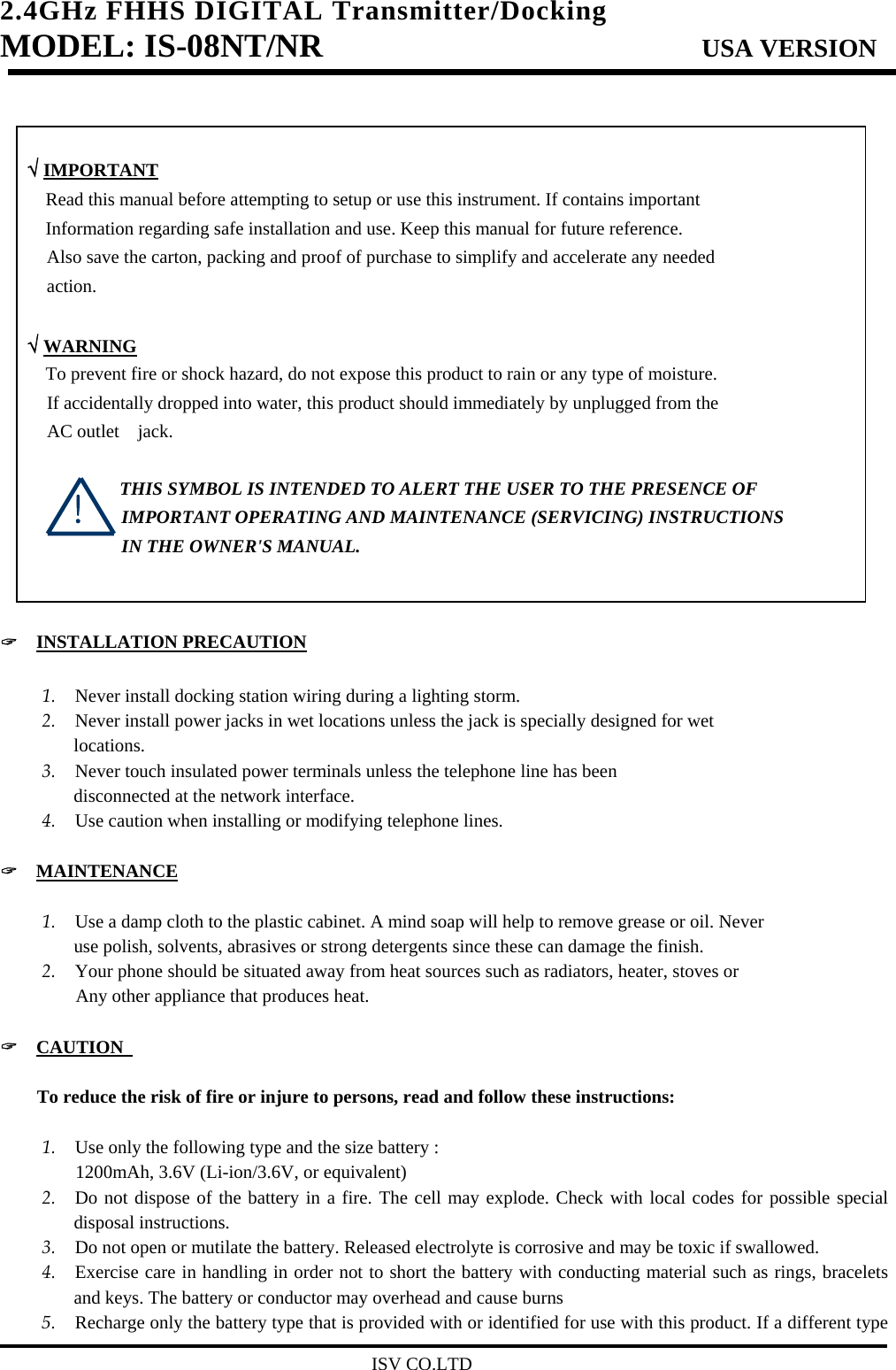 2.4GHz FHHS DIGITAL Transmitter/Docking   MODEL: IS-08NT/NR                         USA VERSION                                         ISV CO.LTD    √ IMPORTANT       Read this manual before attempting to setup or use this instrument. If contains important         Information regarding safe installation and use. Keep this manual for future reference. Also save the carton, packing and proof of purchase to simplify and accelerate any needed action.   √ WARNING       To prevent fire or shock hazard, do not expose this product to rain or any type of moisture. If accidentally dropped into water, this product should immediately by unplugged from the   AC outlet  jack.                  THIS SYMBOL IS INTENDED TO ALERT THE USER TO THE PRESENCE OF IMPORTANT OPERATING AND MAINTENANCE (SERVICING) INSTRUCTIONS IN THE OWNER&apos;S MANUAL.   &quot;  INSTALLATION PRECAUTION  1. Never install docking station wiring during a lighting storm.   2. Never install power jacks in wet locations unless the jack is specially designed for wet locations. 3. Never touch insulated power terminals unless the telephone line has been   disconnected at the network interface.   4. Use caution when installing or modifying telephone lines.    &quot;  MAINTENANCE  1. Use a damp cloth to the plastic cabinet. A mind soap will help to remove grease or oil. Never   use polish, solvents, abrasives or strong detergents since these can damage the finish.   2. Your phone should be situated away from heat sources such as radiators, heater, stoves or      Any other appliance that produces heat.  &quot;  CAUTION                                          To reduce the risk of fire or injure to persons, read and follow these instructions:  1. Use only the following type and the size battery :      1200mAh, 3.6V (Li-ion/3.6V, or equivalent) 2. Do not dispose of the battery in a fire. The cell may explode. Check with local codes for possible special disposal instructions. 3. Do not open or mutilate the battery. Released electrolyte is corrosive and may be toxic if swallowed. 4. Exercise care in handling in order not to short the battery with conducting material such as rings, bracelets and keys. The battery or conductor may overhead and cause burns 5. Recharge only the battery type that is provided with or identified for use with this product. If a different type ! 
