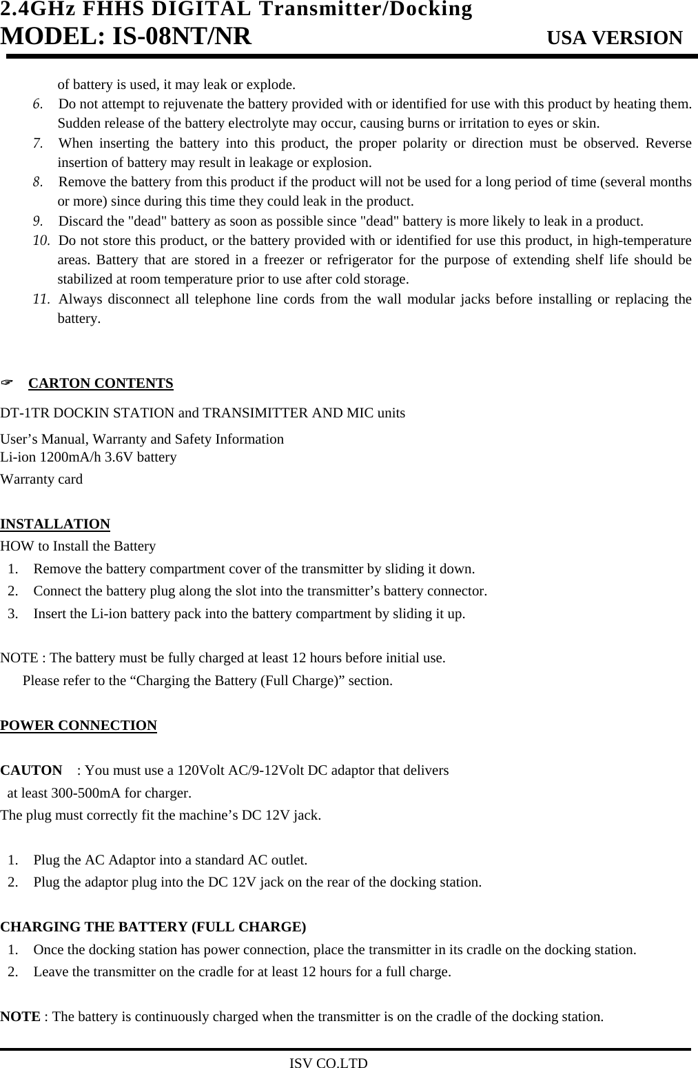 2.4GHz FHHS DIGITAL Transmitter/Docking   MODEL: IS-08NT/NR                         USA VERSION                                         ISV CO.LTD of battery is used, it may leak or explode. 6. Do not attempt to rejuvenate the battery provided with or identified for use with this product by heating them. Sudden release of the battery electrolyte may occur, causing burns or irritation to eyes or skin. 7. When inserting the battery into this product, the proper polarity or direction must be observed. Reverse insertion of battery may result in leakage or explosion. 8. Remove the battery from this product if the product will not be used for a long period of time (several months or more) since during this time they could leak in the product. 9. Discard the &quot;dead&quot; battery as soon as possible since &quot;dead&quot; battery is more likely to leak in a product. 10. Do not store this product, or the battery provided with or identified for use this product, in high-temperature areas. Battery that are stored in a freezer or refrigerator for the purpose of extending shelf life should be stabilized at room temperature prior to use after cold storage. 11. Always disconnect all telephone line cords from the wall modular jacks before installing or replacing the battery.   &quot;  CARTON CONTENTS DT-1TR DOCKIN STATION and TRANSIMITTER AND MIC units User’s Manual, Warranty and Safety Information Li-ion 1200mA/h 3.6V battery Warranty card  INSTALLATION HOW to Install the Battery 1. Remove the battery compartment cover of the transmitter by sliding it down. 2. Connect the battery plug along the slot into the transmitter’s battery connector. 3. Insert the Li-ion battery pack into the battery compartment by sliding it up.  NOTE : The battery must be fully charged at least 12 hours before initial use.   Please refer to the “Charging the Battery (Full Charge)” section.  POWER CONNECTION  CAUTON    : You must use a 120Volt AC/9-12Volt DC adaptor that delivers   at least 300-500mA for charger. The plug must correctly fit the machine’s DC 12V jack.  1. Plug the AC Adaptor into a standard AC outlet. 2. Plug the adaptor plug into the DC 12V jack on the rear of the docking station.  CHARGING THE BATTERY (FULL CHARGE) 1. Once the docking station has power connection, place the transmitter in its cradle on the docking station. 2. Leave the transmitter on the cradle for at least 12 hours for a full charge.  NOTE : The battery is continuously charged when the transmitter is on the cradle of the docking station. 