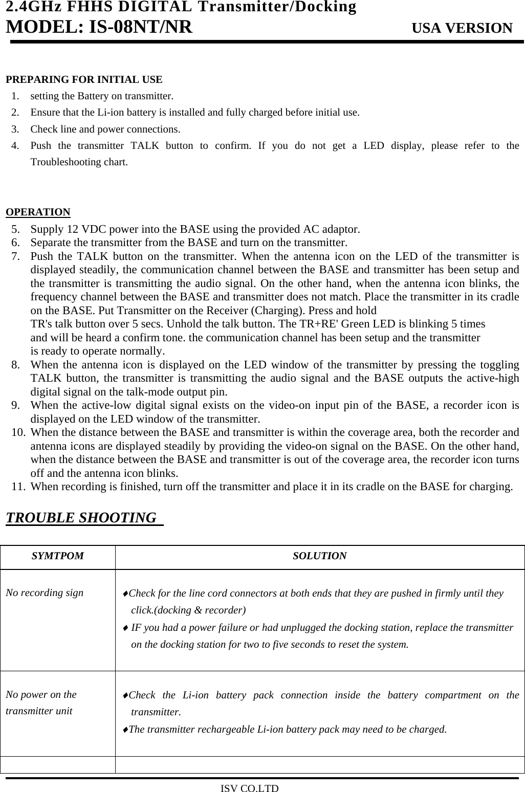 2.4GHz FHHS DIGITAL Transmitter/Docking   MODEL: IS-08NT/NR                         USA VERSION                                         ISV CO.LTD  PREPARING FOR INITIAL USE 1. setting the Battery on transmitter. 2. Ensure that the Li-ion battery is installed and fully charged before initial use. 3. Check line and power connections. 4. Push the transmitter TALK button to confirm. If you do not get a LED display, please refer to the Troubleshooting chart.   OPERATION 5. Supply 12 VDC power into the BASE using the provided AC adaptor. 6. Separate the transmitter from the BASE and turn on the transmitter. 7. Push the TALK button on the transmitter. When the antenna icon on the LED of the transmitter is displayed steadily, the communication channel between the BASE and transmitter has been setup and the transmitter is transmitting the audio signal. On the other hand, when the antenna icon blinks, the frequency channel between the BASE and transmitter does not match. Place the transmitter in its cradle on the BASE. Put Transmitter on the Receiver (Charging). Press and hold TR&apos;s talk button over 5 secs. Unhold the talk button. The TR+RE&apos; Green LED is blinking 5 times and will be heard a confirm tone. the communication channel has been setup and the transmitter is ready to operate normally. 8. When the antenna icon is displayed on the LED window of the transmitter by pressing the toggling TALK button, the transmitter is transmitting the audio signal and the BASE outputs the active-high digital signal on the talk-mode output pin. 9. When the active-low digital signal exists on the video-on input pin of the BASE, a recorder icon is displayed on the LED window of the transmitter. 10. When the distance between the BASE and transmitter is within the coverage area, both the recorder and antenna icons are displayed steadily by providing the video-on signal on the BASE. On the other hand, when the distance between the BASE and transmitter is out of the coverage area, the recorder icon turns off and the antenna icon blinks. 11. When recording is finished, turn off the transmitter and place it in its cradle on the BASE for charging.  TROUBLE SHOOTING    SYMTPOM SOLUTION  No recording sign    ♦Check for the line cord connectors at both ends that they are pushed in firmly until they click.(docking &amp; recorder) ♦ IF you had a power failure or had unplugged the docking station, replace the transmitter on the docking station for two to five seconds to reset the system.    No power on the transmitter unit  ♦Check the Li-ion battery pack connection inside the battery compartment on the transmitter. ♦The transmitter rechargeable Li-ion battery pack may need to be charged.    