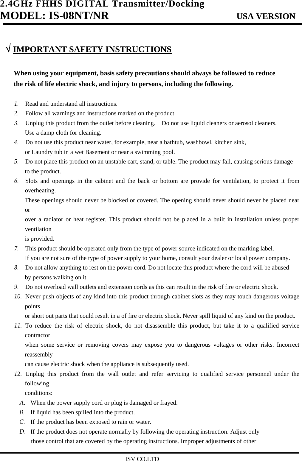 2.4GHz FHHS DIGITAL Transmitter/Docking   MODEL: IS-08NT/NR                         USA VERSION                                         ISV CO.LTD  √ IMPORTANT SAFETY INSTRUCTIONS  When using your equipment, basis safety precautions should always be followed to reduce   the risk of life electric shock, and injury to persons, including the following.  1. Read and understand all instructions. 2. Follow all warnings and instructions marked on the product. 3. Unplug this product from the outlet before cleaning.    Do not use liquid cleaners or aerosol cleaners.   Use a damp cloth for cleaning. 4. Do not use this product near water, for example, near a bathtub, washbowl, kitchen sink,   or Laundry tub in a wet Basement or near a swimming pool. 5. Do not place this product on an unstable cart, stand, or table. The product may fall, causing serious damage   to the product. 6. Slots and openings in the cabinet and the back or bottom are provide for ventilation, to protect it from overheating. These openings should never be blocked or covered. The opening should never should never be placed near or over a radiator or heat register. This product should not be placed in a built in installation unless proper ventilation is provided. 7. This product should be operated only from the type of power source indicated on the marking label.   If you are not sure of the type of power supply to your home, consult your dealer or local power company. 8. Do not allow anything to rest on the power cord. Do not locate this product where the cord will be abused by persons walking on it. 9. Do not overload wall outlets and extension cords as this can result in the risk of fire or electric shock. 10. Never push objects of any kind into this product through cabinet slots as they may touch dangerous voltage points or short out parts that could result in a of fire or electric shock. Never spill liquid of any kind on the product. 11. To reduce the risk of electric shock, do not disassemble this product, but take it to a qualified service contractor when some service or removing covers may expose you to dangerous voltages or other risks. Incorrect reassembly can cause electric shock when the appliance is subsequently used. 12. Unplug this product from the wall outlet and refer servicing to qualified service personnel under the following conditions: A. When the power supply cord or plug is damaged or frayed. B. If liquid has been spilled into the product. C. If the product has been exposed to rain or water. D. If the product does not operate normally by following the operating instruction. Adjust only   those control that are covered by the operating instructions. Improper adjustments of other   