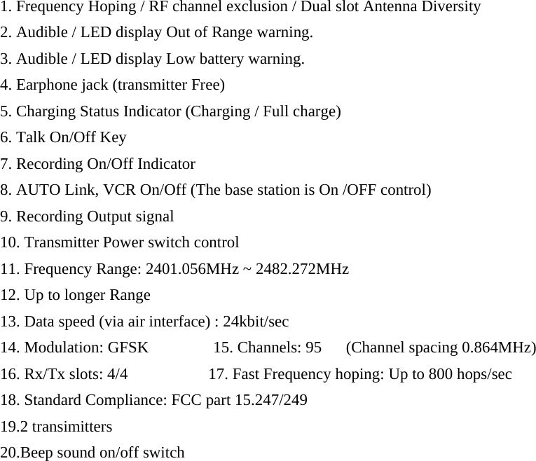 1. Frequency Hoping / RF channel exclusion / Dual slot Antenna Diversity 2. Audible / LED display Out of Range warning.   3. Audible / LED display Low battery warning. 4. Earphone jack (transmitter Free) 5. Charging Status Indicator (Charging / Full charge) 6. Talk On/Off Key       7. Recording On/Off Indicator 8. AUTO Link, VCR On/Off (The base station is On /OFF control)         9. Recording Output signal 10. Transmitter Power switch control 11. Frequency Range: 2401.056MHz ~ 2482.272MHz   12. Up to longer Range       13. Data speed (via air interface) : 24kbit/sec 14. Modulation: GFSK        15. Channels: 95   (Channel spacing 0.864MHz) 16. Rx/Tx slots: 4/4          17. Fast Frequency hoping: Up to 800 hops/sec 18. Standard Compliance: FCC part 15.247/249 19.2 transimitters 20.Beep sound on/off switch                    