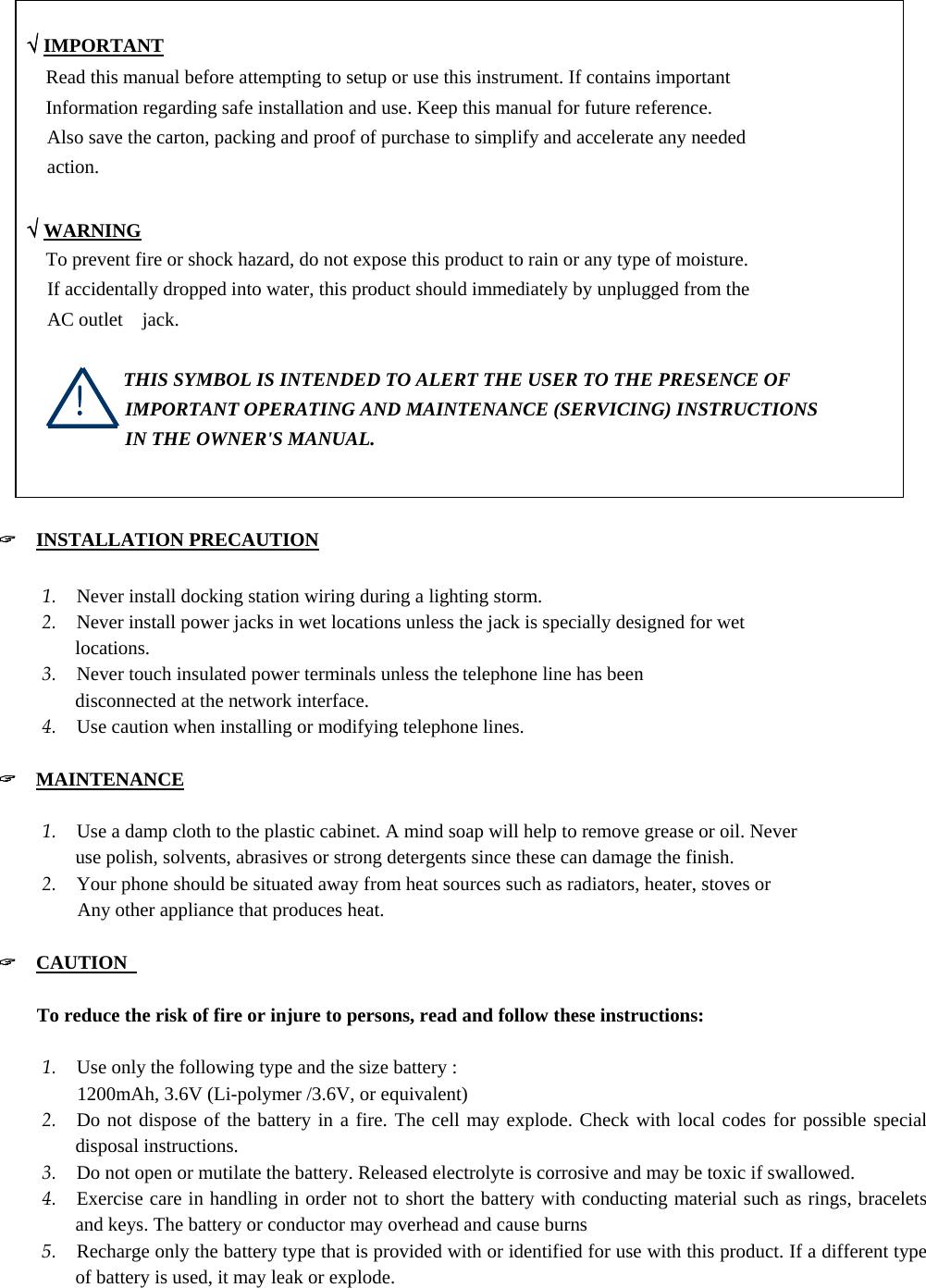   √ IMPORTANT       Read this manual before attempting to setup or use this instrument. If contains important         Information regarding safe installation and use. Keep this manual for future reference. Also save the carton, packing and proof of purchase to simplify and accelerate any needed action.   √ WARNING       To prevent fire or shock hazard, do not expose this product to rain or any type of moisture. If accidentally dropped into water, this product should immediately by unplugged from the   AC outlet  jack.                  THIS SYMBOL IS INTENDED TO ALERT THE USER TO THE PRESENCE OF IMPORTANT OPERATING AND MAINTENANCE (SERVICING) INSTRUCTIONS IN THE OWNER&apos;S MANUAL.   &quot;  INSTALLATION PRECAUTION  1. Never install docking station wiring during a lighting storm.   2. Never install power jacks in wet locations unless the jack is specially designed for wet locations. 3. Never touch insulated power terminals unless the telephone line has been   disconnected at the network interface.   4. Use caution when installing or modifying telephone lines.    &quot;  MAINTENANCE  1. Use a damp cloth to the plastic cabinet. A mind soap will help to remove grease or oil. Never   use polish, solvents, abrasives or strong detergents since these can damage the finish.   2. Your phone should be situated away from heat sources such as radiators, heater, stoves or      Any other appliance that produces heat.  &quot;  CAUTION                                          To reduce the risk of fire or injure to persons, read and follow these instructions:  1. Use only the following type and the size battery :      1200mAh, 3.6V (Li-polymer /3.6V, or equivalent) 2. Do not dispose of the battery in a fire. The cell may explode. Check with local codes for possible special disposal instructions. 3. Do not open or mutilate the battery. Released electrolyte is corrosive and may be toxic if swallowed. 4. Exercise care in handling in order not to short the battery with conducting material such as rings, bracelets and keys. The battery or conductor may overhead and cause burns 5. Recharge only the battery type that is provided with or identified for use with this product. If a different type of battery is used, it may leak or explode. ! 