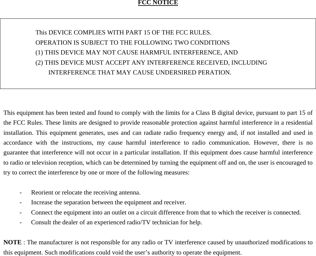 FCC NOTICE   This DEVICE COMPLIES WITH PART 15 OF THE FCC RULES. OPERATION IS SUBJECT TO THE FOLLOWING TWO CONDITIONS   (1) THIS DEVICE MAY NOT CAUSE HARMFUL INTERFERENCE, AND   (2) THIS DEVICE MUST ACCEPT ANY INTERFERENCE RECEIVED, INCLUDING INTERFERENCE THAT MAY CAUSE UNDERSIRED PERATION.    This equipment has been tested and found to comply with the limits for a Class B digital device, pursuant to part 15 of the FCC Rules. These limits are designed to provide reasonable protection against harmful interference in a residential installation. This equipment generates, uses and can radiate radio frequency energy and, if not installed and used in accordance with the instructions, my cause harmful interference to radio communication. However, there is no guarantee that interference will not occur in a particular installation. If this equipment does cause harmful interference to radio or television reception, which can be determined by turning the equipment off and on, the user is encouraged to try to correct the interference by one or more of the following measures:  - Reorient or relocate the receiving antenna. - Increase the separation between the equipment and receiver. - Connect the equipment into an outlet on a circuit difference from that to which the receiver is connected. - Consult the dealer of an experienced radio/TV technician for help.  NOTE : The manufacturer is not responsible for any radio or TV interference caused by unauthorized modifications to this equipment. Such modifications could void the user’s authority to operate the equipment.                
