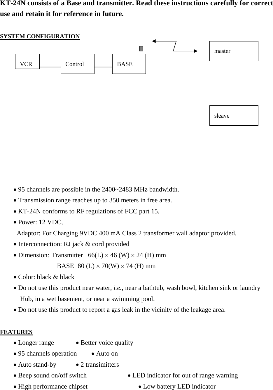  KT-24N consists of a Base and transmitter. Read these instructions carefully for correct use and retain it for reference in future.  SYSTEM CONFIGURATION                      • 95 channels are possible in the 2400~2483 MHz bandwidth.     • Transmission range reaches up to 350 meters in free area.     • KT-24N conforms to RF regulations of FCC part 15.     • Power: 12 VDC,   Adaptor: For Charging 9VDC 400 mA Class 2 transformer wall adaptor provided.     • Interconnection: RJ jack &amp; cord provided     • Dimension: Transmitter   66(L) × 46 (W) × 24 (H) mm                  BASE  80 (L) × 70(W) × 74 (H) mm     • Color: black &amp; black     • Do not use this product near water, i.e., near a bathtub, wash bowl, kitchen sink or laundry               Hub, in a wet basement, or near a swimming pool.     • Do not use this product to report a gas leak in the vicinity of the leakage area.  FEATURES     • Longer range     • Better voice quality     • 95 channels operation       • Auto on       • Auto stand-by     • 2 transimitters     • Beep sound on/off switch             • LED indicator for out of range warning     • High performance chipset                • Low battery LED indicator VCR  Control  BASE sleave master 