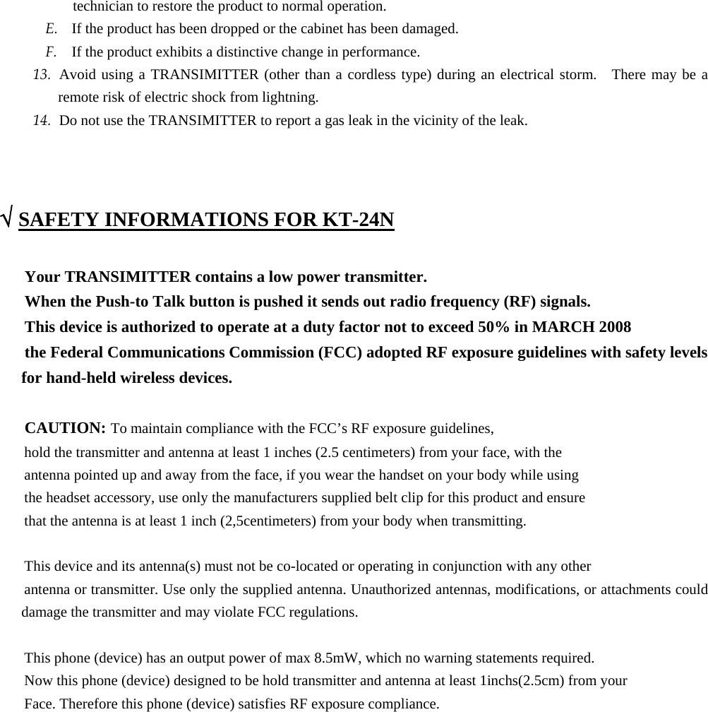 technician to restore the product to normal operation. E. If the product has been dropped or the cabinet has been damaged. F. If the product exhibits a distinctive change in performance. 13. Avoid using a TRANSIMITTER (other than a cordless type) during an electrical storm.  There may be a remote risk of electric shock from lightning. 14. Do not use the TRANSIMITTER to report a gas leak in the vicinity of the leak.    √ SAFETY INFORMATIONS FOR KT-24N  Your TRANSIMITTER contains a low power transmitter. When the Push-to Talk button is pushed it sends out radio frequency (RF) signals. This device is authorized to operate at a duty factor not to exceed 50% in MARCH 2008 the Federal Communications Commission (FCC) adopted RF exposure guidelines with safety levels   for hand-held wireless devices.  CAUTION: To maintain compliance with the FCC’s RF exposure guidelines, hold the transmitter and antenna at least 1 inches (2.5 centimeters) from your face, with the antenna pointed up and away from the face, if you wear the handset on your body while using the headset accessory, use only the manufacturers supplied belt clip for this product and ensure that the antenna is at least 1 inch (2,5centimeters) from your body when transmitting.  This device and its antenna(s) must not be co-located or operating in conjunction with any other   antenna or transmitter. Use only the supplied antenna. Unauthorized antennas, modifications, or attachments could damage the transmitter and may violate FCC regulations.  This phone (device) has an output power of max 8.5mW, which no warning statements required. Now this phone (device) designed to be hold transmitter and antenna at least 1inchs(2.5cm) from your   Face. Therefore this phone (device) satisfies RF exposure compliance.             