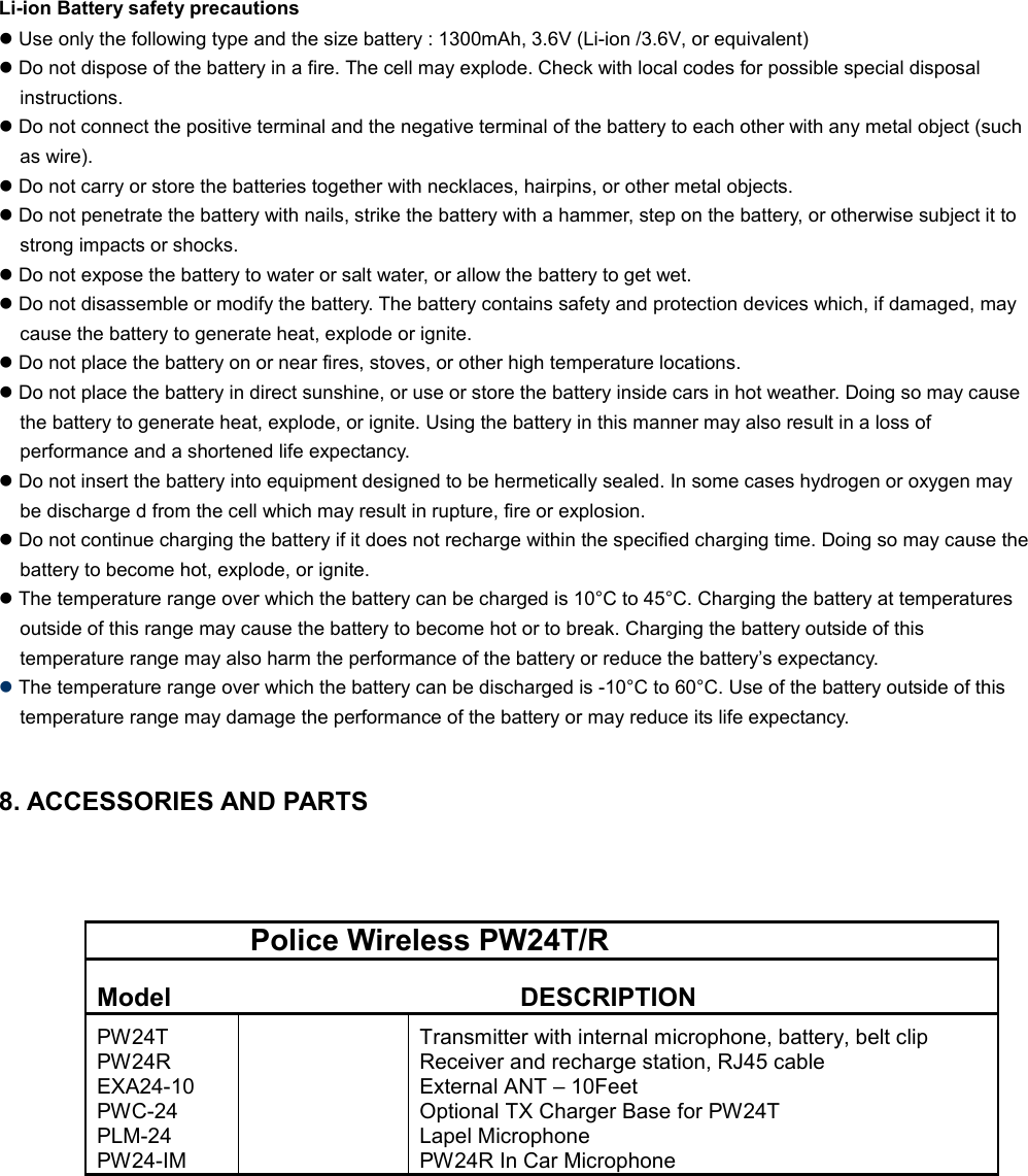 Li-ion Battery safety precautions l Use only the following type and the size battery : 1300mAh, 3.6V (Li-ion /3.6V, or equivalent) l Do not dispose of the battery in a fire. The cell may explode. Check with local codes for possible special disposal instructions. l Do not connect the positive terminal and the negative terminal of the battery to each other with any metal object (such as wire). l Do not carry or store the batteries together with necklaces, hairpins, or other metal objects. l Do not penetrate the battery with nails, strike the battery with a hammer, step on the battery, or otherwise subject it to strong impacts or shocks. l Do not expose the battery to water or salt water, or allow the battery to get wet. l Do not disassemble or modify the battery. The battery contains safety and protection devices which, if damaged, may cause the battery to generate heat, explode or ignite. l Do not place the battery on or near fires, stoves, or other high temperature locations. l Do not place the battery in direct sunshine, or use or store the battery inside cars in hot weather. Doing so may cause the battery to generate heat, explode, or ignite. Using the battery in this manner may also result in a loss of performance and a shortened life expectancy. l Do not insert the battery into equipment designed to be hermetically sealed. In some cases hydrogen or oxygen may be discharge d from the cell which may result in rupture, fire or explosion. l Do not continue charging the battery if it does not recharge within the specified charging time. Doing so may cause the battery to become hot, explode, or ignite. l The temperature range over which the battery can be charged is 10°C to 45°C. Charging the battery at temperatures outside of this range may cause the battery to become hot or to break. Charging the battery outside of this temperature range may also harm the performance of the battery or reduce the battery’s expectancy. l The temperature range over which the battery can be discharged is -10°C to 60°C. Use of the battery outside of this temperature range may damage the performance of the battery or may reduce its life expectancy.   8. ACCESSORIES AND PARTS                           Police Wireless PW24T/R  Model  DESCRIPTION  PW24T PW24R EXA24-10 PWC-24  PLM-24 PW24-IM   Transmitter with internal microphone, battery, belt clip  Receiver and recharge station, RJ45 cable External ANT – 10Feet Optional TX Charger Base for PW24T  Lapel Microphone  PW24R In Car Microphone   