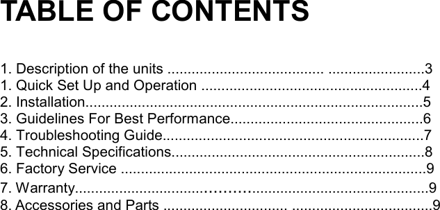 TABLE OF CONTENTS  1. Description of the units ....................................... ........................3 1. Quick Set Up and Operation .......................................................4  2. Installation....................................................................................5  3. Guidelines For Best Performance................................................6  4. Troubleshooting Guide.................................................................7  5. Technical Specifications...............................................................8  6. Factory Service ............................................................................9 7. Warranty......................................................................................9  8. Accessories and Parts ............................... ...................................9                                              