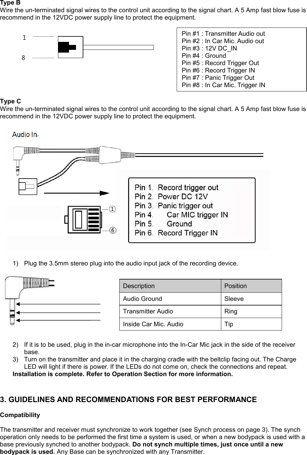 Type B Wire the un-terminated signal wires to the control unit according to the signal chart. A 5 Amp fast blow fuse is recommend in the 12VDC power supply line to protect the equipment.            Type C Wire the un-terminated signal wires to the control unit according to the signal chart. A 5 Amp fast blow fuse is recommend in the 12VDC power supply line to protect the equipment.                        1) Plug the 3.5mm stereo plug into the audio input jack of the recording device.       2) If it is to be used, plug in the in-car microphone into the In-Car Mic jack in the side of the receiver base. 3) Turn on the transmitter and place it in the charging cradle with the beltclip facing out. The Charge LED will light if there is power. If the LEDs do not come on, check the connections and repeat. Installation is complete. Refer to Operation Section for more information.   3. GUIDELINES AND RECOMMENDATIONS FOR BEST PERFORMANCE  Compatibility  The transmitter and receiver must synchronize to work together (see Synch process on page 3). The synch operation only needs to be performed the first time a system is used, or when a new bodypack is used with a base previously synched to another bodypack. Do not synch multiple times, just once until a new bodypack is used. Any Base can be synchronized with any Transmitter.  Description  Position  Audio Ground Sleeve Transmitter Audio  Ring  Inside Car Mic. Audio  Tip  Pin #1 : Transmitter Audio out  Pin #2 : In Car Mic. Audio out  Pin #3 : 12V DC_IN  Pin #4 : Ground  Pin #5 : Record Trigger Out  Pin #6 : Record Trigger IN  Pin #7 : Panic Trigger Out  Pin #8 : In Car Mic. Trigger IN  8 1  