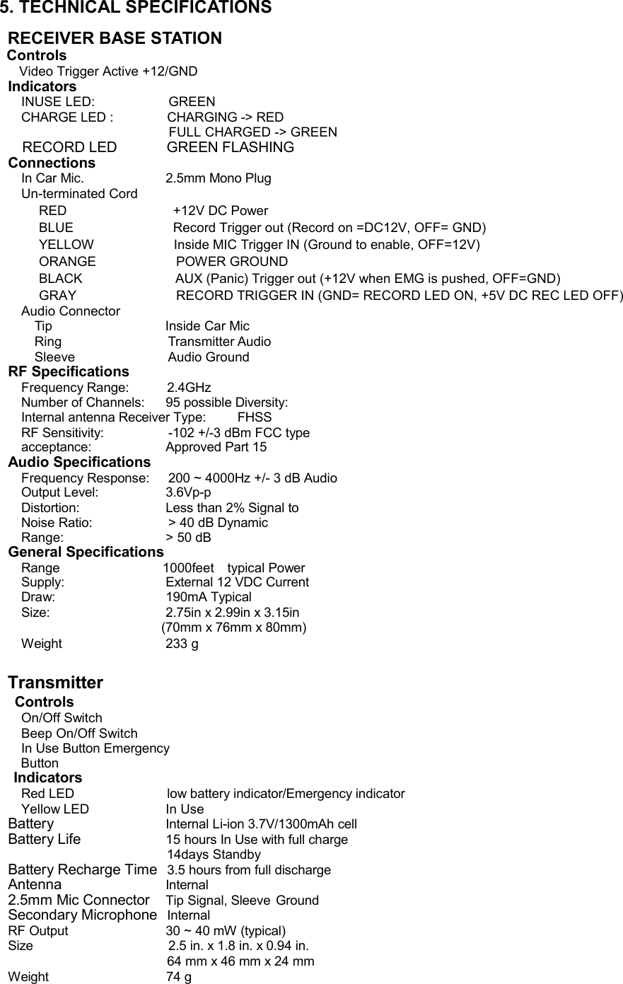 5. TECHNICAL SPECIFICATIONS  RECEIVER BASE STATION Controls  Video Trigger Active +12/GND  Indicators INUSE LED: GREEN CHARGE LED : CHARGING -&gt; RED FULL CHARGED -&gt; GREEN    RECORD LED              GREEN FLASHING Connections In Car Mic. 2.5mm Mono Plug Un-terminated Cord RED                                +12V DC Power  BLUE                             Record Trigger out (Record on =DC12V, OFF= GND) YELLOW                        Inside MIC Trigger IN (Ground to enable, OFF=12V) ORANGE                        POWER GROUND  BLACK                           AUX (Panic) Trigger out (+12V when EMG is pushed, OFF=GND) GRAY                        RECORD TRIGGER IN (GND= RECORD LED ON, +5V DC REC LED OFF)  Audio Connector  Tip                                  Inside Car Mic  Ring                                Transmitter Audio  Sleeve                            Audio Ground RF Specifications Frequency Range: 2.4GHz Number of Channels: 95 possible Diversity:  Internal antenna Receiver Type:  FHSS  RF Sensitivity:  -102 +/-3 dBm FCC type acceptance: Approved Part 15 Audio Specifications Frequency Response:  200 ~ 4000Hz +/- 3 dB Audio Output Level: 3.6Vp-p Distortion: Less than 2% Signal to Noise Ratio:  &gt; 40 dB Dynamic Range: &gt; 50 dB General Specifications Range                            1000feet  typical Power Supply: External 12 VDC Current Draw: 190mA Typical Size: 2.75in x 2.99in x 3.15in (70mm x 76mm x 80mm) Weight 233 g   Transmitter   Controls On/Off Switch Beep On/Off Switch In Use Button Emergency Button Indicators Red LED low battery indicator/Emergency indicator Yellow LED In Use Battery Internal Li-ion 3.7V/1300mAh cell Battery Life 15 hours In Use with full charge                              14days Standby Battery Recharge Time 3.5 hours from full discharge Antenna               Internal 2.5mm Mic Connector Tip Signal, Sleeve Ground Secondary Microphone Internal RF Output 30 ~ 40 mW (typical)  Size  2.5 in. x 1.8 in. x 0.94 in. 64 mm x 46 mm x 24 mm Weight                             74 g     