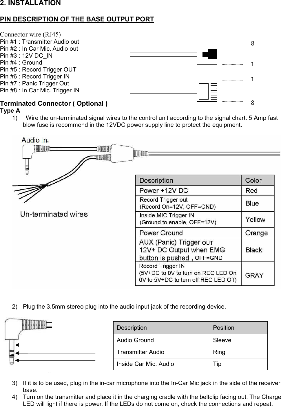 2. INSTALLATION   PIN DESCRIPTION OF THE BASE OUTPUT PORT     Connector wire (RJ45) Pin #1 : Transmitter Audio out  Pin #2 : In Car Mic. Audio out  Pin #3 : 12V DC_IN  Pin #4 : Ground   Pin #5 : Record Trigger OUT  Pin #6 : Record Trigger IN  Pin #7 : Panic Trigger Out  Pin #8 : In Car Mic. Trigger IN   Terminated Connector ( Optional ) Type A  1)  Wire the un-terminated signal wires to the control unit according to the signal chart. 5 Amp fast blow fuse is recommend in the 12VDC power supply line to protect the equipment.          2) Plug the 3.5mm stereo plug into the audio input jack of the recording device.       3) If it is to be used, plug in the in-car microphone into the In-Car Mic jack in the side of the receiver base. 4) Turn on the transmitter and place it in the charging cradle with the beltclip facing out. The Charge LED will light if there is power. If the LEDs do not come on, check the connections and repeat.     Description  Position  Audio Ground Sleeve Transmitter Audio  Ring  Inside Car Mic. Audio  Tip  8 1 8 1 