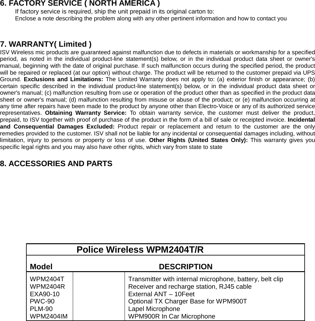     6. FACTORY SERVICE ( NORTH AMERICA ) If factory service is required, ship the unit prepaid in its original carton to:   Enclose a note describing the problem along with any other pertinent information and how to contact you   7. WARRANTY( Limited ) ISV Wireless mic products are guaranteed against malfunction due to defects in materials or workmanship for a specified period, as noted in the individual product-line statement(s) below, or in the individual product data sheet or owner&apos;s manual, beginning with the date of original purchase. If such malfunction occurs during the specified period, the product will be repaired or replaced (at our option) without charge. The product will be returned to the customer prepaid via UPS Ground. Exclusions and Limitations: The Limited Warranty does not apply to: (a) exterior finish or appearance; (b) certain specific described in the individual product-line statement(s) below, or in the individual product data sheet or owner&apos;s manual; (c) malfunction resulting from use or operation of the product other than as specified in the product data sheet or owner&apos;s manual; (d) malfunction resulting from misuse or abuse of the product; or (e) malfunction occurring at any time after repairs have been made to the product by anyone other than Electro-Voice or any of its authorized service representatives.  Obtaining Warranty Service: To obtain warranty service, the customer must deliver the product, prepaid, to ISV together with proof of purchase of the product in the form of a bill of sale or receipted invoice. Incidental and Consequential Damages Excluded: Product repair or replacement and return to the customer are the only remedies provided to the customer. ISV shall not be liable for any incidental or consequential damages including, without limitation, injury to persons or property or loss of use. Other Rights (United States Only):  This warranty gives you specific legal rights and you may also have other rights, which vary from state to state  8. ACCESSORIES AND PARTS                      Police Wireless WPM2404T/R  Model   DESCRIPTION   WPM2404T WPM2404R EXA90-10 PWC-90   PLM-90 WPM2404IM    Transmitter with internal microphone, battery, belt clip   Receiver and recharge station, RJ45 cable External ANT – 10Feet Optional TX Charger Base for WPM900T   Lapel Microphone   WPM900R In Car Microphone    