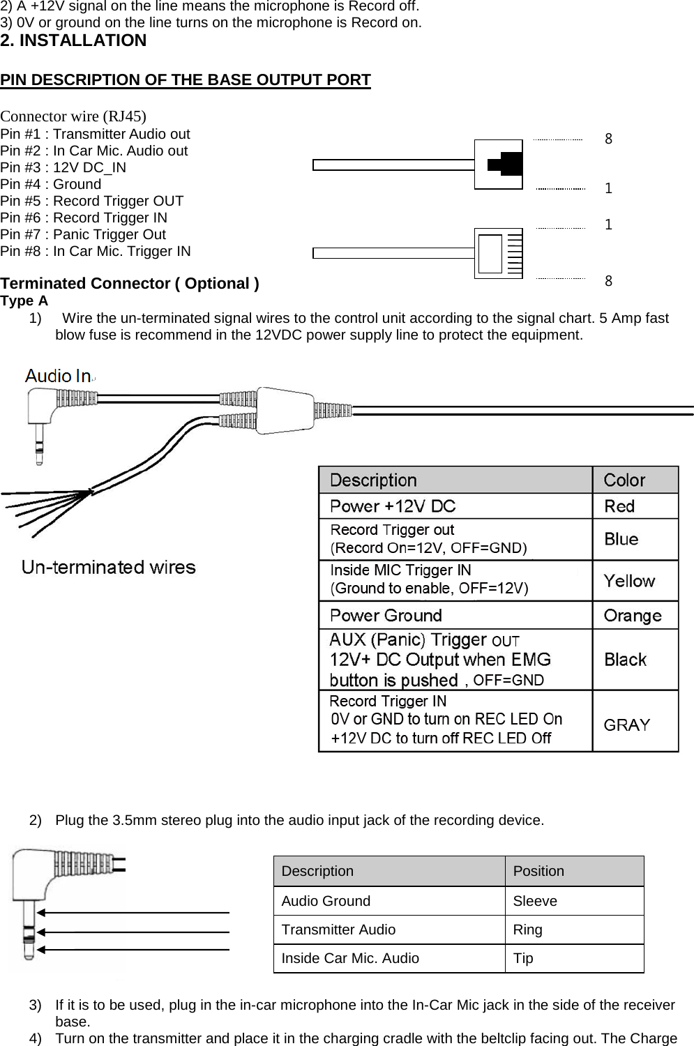 2) A +12V signal on the line means the microphone is Record off.   3) 0V or ground on the line turns on the microphone is Record on.   2. INSTALLATION    PIN DESCRIPTION OF THE BASE OUTPUT PORT     Connector wire (RJ45) Pin #1 : Transmitter Audio out   Pin #2 : In Car Mic. Audio out   Pin #3 : 12V DC_IN   Pin #4 : Ground     Pin #5 : Record Trigger OUT   Pin #6 : Record Trigger IN   Pin #7 : Panic Trigger Out   Pin #8 : In Car Mic. Trigger IN    Terminated Connector ( Optional ) Type A   1)    Wire the un-terminated signal wires to the control unit according to the signal chart. 5 Amp fast blow fuse is recommend in the 12VDC power supply line to protect the equipment.            2) Plug the 3.5mm stereo plug into the audio input jack of the recording device.      3) If it is to be used, plug in the in-car microphone into the In-Car Mic jack in the side of the receiver base. 4) Turn on the transmitter and place it in the charging cradle with the beltclip facing out. The Charge Description   Position   Audio Ground Sleeve Transmitter Audio   Ring   Inside Car Mic. Audio   Tip   8 1 8 1 