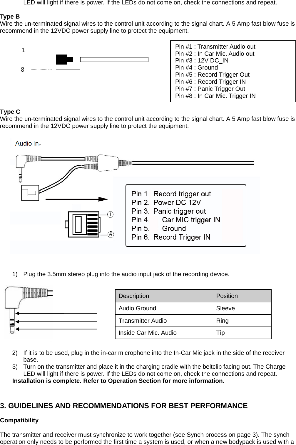 LED will light if there is power. If the LEDs do not come on, check the connections and repeat.  Type B Wire the un-terminated signal wires to the control unit according to the signal chart. A 5 Amp fast blow fuse is recommend in the 12VDC power supply line to protect the equipment.             Type C Wire the un-terminated signal wires to the control unit according to the signal chart. A 5 Amp fast blow fuse is recommend in the 12VDC power supply line to protect the equipment.                          1) Plug the 3.5mm stereo plug into the audio input jack of the recording device.      2) If it is to be used, plug in the in-car microphone into the In-Car Mic jack in the side of the receiver base. 3) Turn on the transmitter and place it in the charging cradle with the beltclip facing out. The Charge LED will light if there is power. If the LEDs do not come on, check the connections and repeat. Installation is complete. Refer to Operation Section for more information.   3. GUIDELINES AND RECOMMENDATIONS FOR BEST PERFORMANCE  Compatibility  The transmitter and receiver must synchronize to work together (see Synch process on page 3). The synch operation only needs to be performed the first time a system is used, or when a new bodypack is used with a Description   Position   Audio Ground Sleeve Transmitter Audio   Ring   Inside Car Mic. Audio   Tip   Pin #1 : Transmitter Audio out   Pin #2 : In Car Mic. Audio out   Pin #3 : 12V DC_IN   Pin #4 : Ground   Pin #5 : Record Trigger Out   Pin #6 : Record Trigger IN   Pin #7 : Panic Trigger Out   Pin #8 : In Car Mic. Trigger IN   8 1  