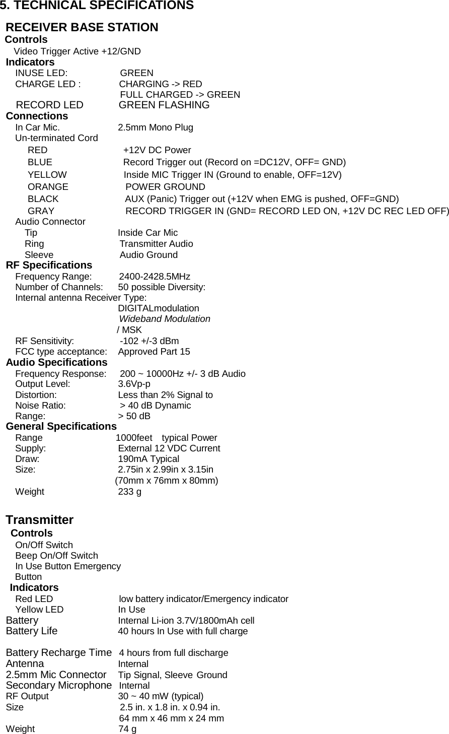 5. TECHNICAL SPECIFICATIONS  RECEIVER BASE STATION Controls   Video Trigger Active +12/GND   Indicators INUSE LED:  GREEN CHARGE LED :  CHARGING -&gt; RED FULL CHARGED -&gt; GREEN   RECORD LED       GREEN FLASHING Connections In Car Mic.  2.5mm Mono Plug Un-terminated Cord RED                +12V DC Power  BLUE               Record Trigger out (Record on =DC12V, OFF= GND) YELLOW            Inside MIC Trigger IN (Ground to enable, OFF=12V) ORANGE            POWER GROUND  BLACK              AUX (Panic) Trigger out (+12V when EMG is pushed, OFF=GND) GRAY               RECORD TRIGGER IN (GND= RECORD LED ON, +12V DC REC LED OFF)   Audio Connector   Tip                 Inside Car Mic  Ring                Transmitter Audio  Sleeve              Audio Ground RF Specifications Frequency Range:  2400-2428.5MHz Number of Channels:  50 possible Diversity:  Internal antenna Receiver Type: DIGITALmodulation Wideband Modulation   / MSK RF Sensitivity:  -102 +/-3 dBm   FCC type acceptance:  Approved Part 15 Audio Specifications Frequency Response:  200 ~ 10000Hz +/- 3 dB Audio Output Level:  3.6Vp-p Distortion:  Less than 2% Signal to Noise Ratio:  &gt; 40 dB Dynamic Range:  &gt; 50 dB General Specifications Range                1000feet    typical Power Supply:  External 12 VDC Current Draw:  190mA Typical Size:  2.75in x 2.99in x 3.15in (70mm x 76mm x 80mm) Weight  233 g    Transmitter    Controls On/Off Switch Beep On/Off Switch In Use Button Emergency Button Indicators Red LED  low battery indicator/Emergency indicator Yellow LED  In Use Battery Internal Li-ion 3.7V/1800mAh cell Battery Life 40 hours In Use with full charge                         Battery Recharge Time  4 hours from full discharge Antenna               Internal 2.5mm Mic Connector  Tip Signal, Sleeve Ground Secondary Microphone Internal RF Output  30 ~ 40 mW (typical)   Size  2.5 in. x 1.8 in. x 0.94 in. 64 mm x 46 mm x 24 mm Weight                     74 g  