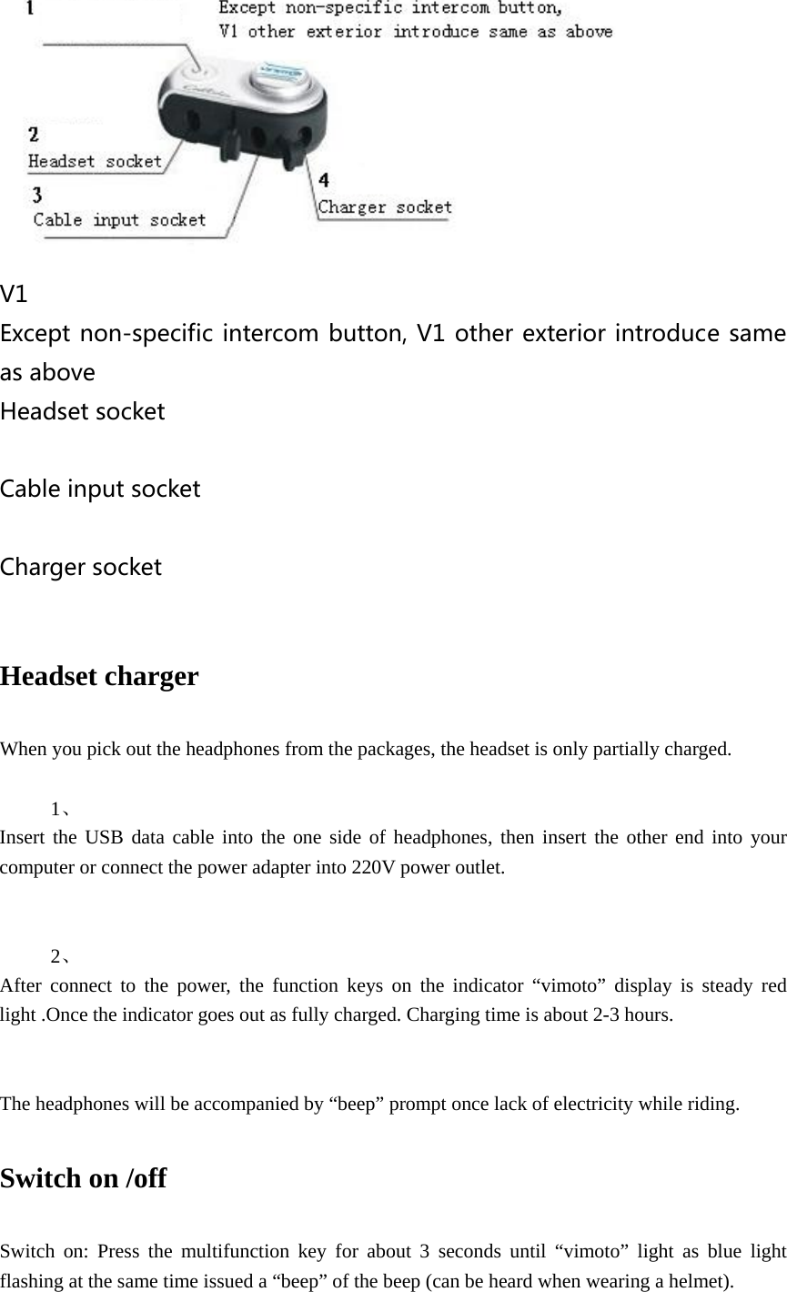    V1 Except non-specific intercom button, V1 other exterior introduce same as above Headset socket  Cable input socket  Charger socket  Headset charger    When you pick out the headphones from the packages, the headset is only partially charged.  1、  Insert the USB data cable into the one side of headphones, then insert the other end into your computer or connect the power adapter into 220V power outlet.   2、  After connect to the power, the function keys on the indicator &ldquo;vimoto&rdquo; display is steady red light .Once the indicator goes out as fully charged. Charging time is about 2-3 hours.   The headphones will be accompanied by &ldquo;beep&rdquo; prompt once lack of electricity while riding.  Switch on /off     Switch on: Press the multifunction key for about 3 seconds until &ldquo;vimoto&rdquo; light as blue light flashing at the same time issued a &ldquo;beep&rdquo; of the beep (can be heard when wearing a helmet). 