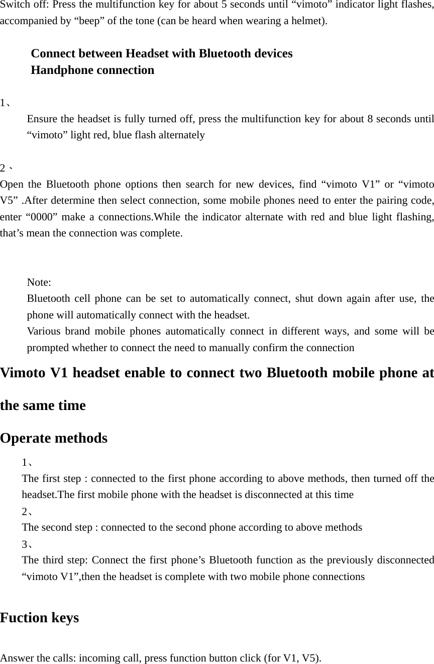            Switch off: Press the multifunction key for about 5 seconds until &ldquo;vimoto&rdquo; indicator light flashes, accompanied by &ldquo;beep&rdquo; of the tone (can be heard when wearing a helmet).  Connect between Headset with Bluetooth devices   Handphone connection  1、     Ensure the headset is fully turned off, press the multifunction key for about 8 seconds until &ldquo;vimoto&rdquo; light red, blue flash alternately  2、  Open the Bluetooth phone options then search for new devices, find &ldquo;vimoto V1&rdquo; or &ldquo;vimoto V5&rdquo; .After determine then select connection, some mobile phones need to enter the pairing code, enter &ldquo;0000&rdquo; make a connections.While the indicator alternate with red and blue light flashing, that&rsquo;s mean the connection was complete.   Note: Bluetooth cell phone can be set to automatically connect, shut down again after use, the phone will automatically connect with the headset. Various brand mobile phones automatically connect in different ways, and some will be prompted whether to connect the need to manually confirm the connection Vimoto V1 headset enable to connect two Bluetooth mobile phone at the same time Operate methods 1、  The first step : connected to the first phone according to above methods, then turned off the headset.The first mobile phone with the headset is disconnected at this time 2、  The second step : connected to the second phone according to above methods 3、  The third step: Connect the first phone&rsquo;s Bluetooth function as the previously disconnected &ldquo;vimoto V1&rdquo;,then the headset is complete with two mobile phone connections  Fuction keys  Answer the calls: incoming call, press function button click (for V1, V5).  