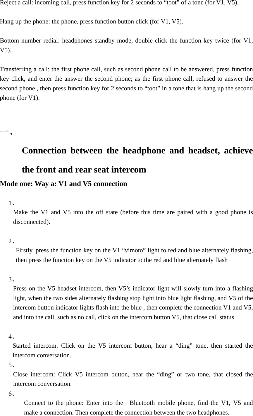   Reject a call: incoming call, press function key for 2 seconds to &ldquo;toot&rdquo; of a tone (for V1, V5).  Hang up the phone: the phone, press function button click (for V1, V5).  Bottom number redial: headphones standby mode, double-click the function key twice (for V1, V5).  Transferring a call: the first phone call, such as second phone call to be answered, press function key click, and enter the answer the second phone; as the first phone call, refused to answer the second phone , then press function key for 2 seconds to &ldquo;toot&rdquo; in a tone that is hang up the second phone (for V1).   一、  Connection between the headphone and headset, achieve the front and rear seat intercom   Mode one: Way a: V1 and V5 connection  1、  Make the V1 and V5 into the off state (before this time are paired with a good phone is disconnected).  2、            Firstly, press the function key on the V1 &ldquo;vimoto&rdquo; light to red and blue alternately flashing, then press the function key on the V5 indicator to the red and blue alternately flash  3、  Press on the V5 headset intercom, then V5&rsquo;s indicator light will slowly turn into a flashing light, when the two sides alternately flashing stop light into blue light flashing, and V5 of the intercom button indicator lights flash into the blue , then complete the connection V1 and V5, and into the call, such as no call, click on the intercom button V5, that close call status  4、      Started intercom: Click on the V5 intercom button, hear a &ldquo;ding&rdquo; tone, then started the intercom conversation. 5、  Close intercom: Click V5 intercom button, hear the &ldquo;ding&rdquo; or two tone, that closed the intercom conversation.       6、  Connect to the phone: Enter into the  Bluetooth mobile phone, find the V1, V5 and make a connection. Then complete the connection between the two headphones. 