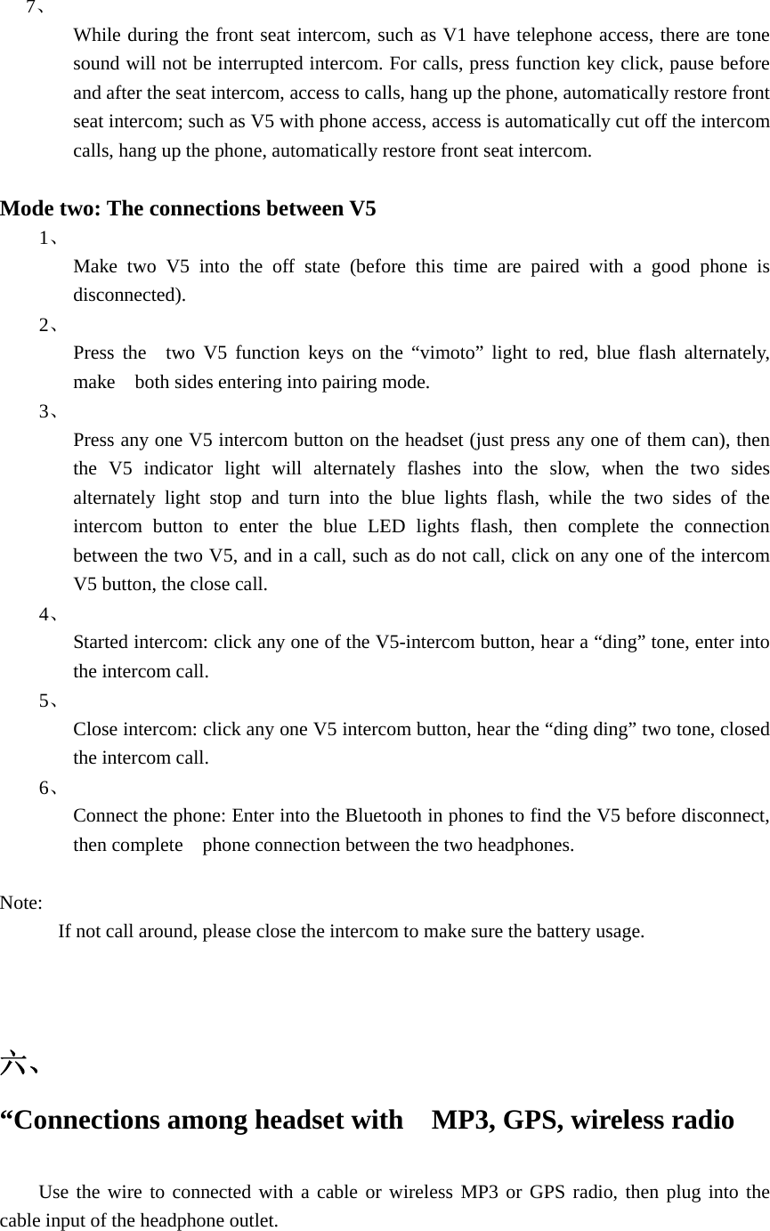   7、  While during the front seat intercom, such as V1 have telephone access, there are tone sound will not be interrupted intercom. For calls, press function key click, pause before and after the seat intercom, access to calls, hang up the phone, automatically restore front seat intercom; such as V5 with phone access, access is automatically cut off the intercom calls, hang up the phone, automatically restore front seat intercom.  Mode two: The connections between V5 1、  Make two V5 into the off state (before this time are paired with a good phone is disconnected). 2、  Press the  two V5 function keys on the &ldquo;vimoto&rdquo; light to red, blue flash alternately, make    both sides entering into pairing mode. 3、  Press any one V5 intercom button on the headset (just press any one of them can), then the V5 indicator light will alternately flashes into the slow, when the two sides alternately light stop and turn into the blue lights flash, while the two sides of the intercom button to enter the blue LED lights flash, then complete the connection between the two V5, and in a call, such as do not call, click on any one of the intercom V5 button, the close call. 4、  Started intercom: click any one of the V5-intercom button, hear a &ldquo;ding&rdquo; tone, enter into the intercom call. 5、  Close intercom: click any one V5 intercom button, hear the &ldquo;ding ding&rdquo; two tone, closed the intercom call. 6、  Connect the phone: Enter into the Bluetooth in phones to find the V5 before disconnect, then complete    phone connection between the two headphones.  Note:             If not call around, please close the intercom to make sure the battery usage.   六、   &ldquo;Connections among headset with    MP3, GPS, wireless radio    Use the wire to connected with a cable or wireless MP3 or GPS radio, then plug into the cable input of the headphone outlet.  