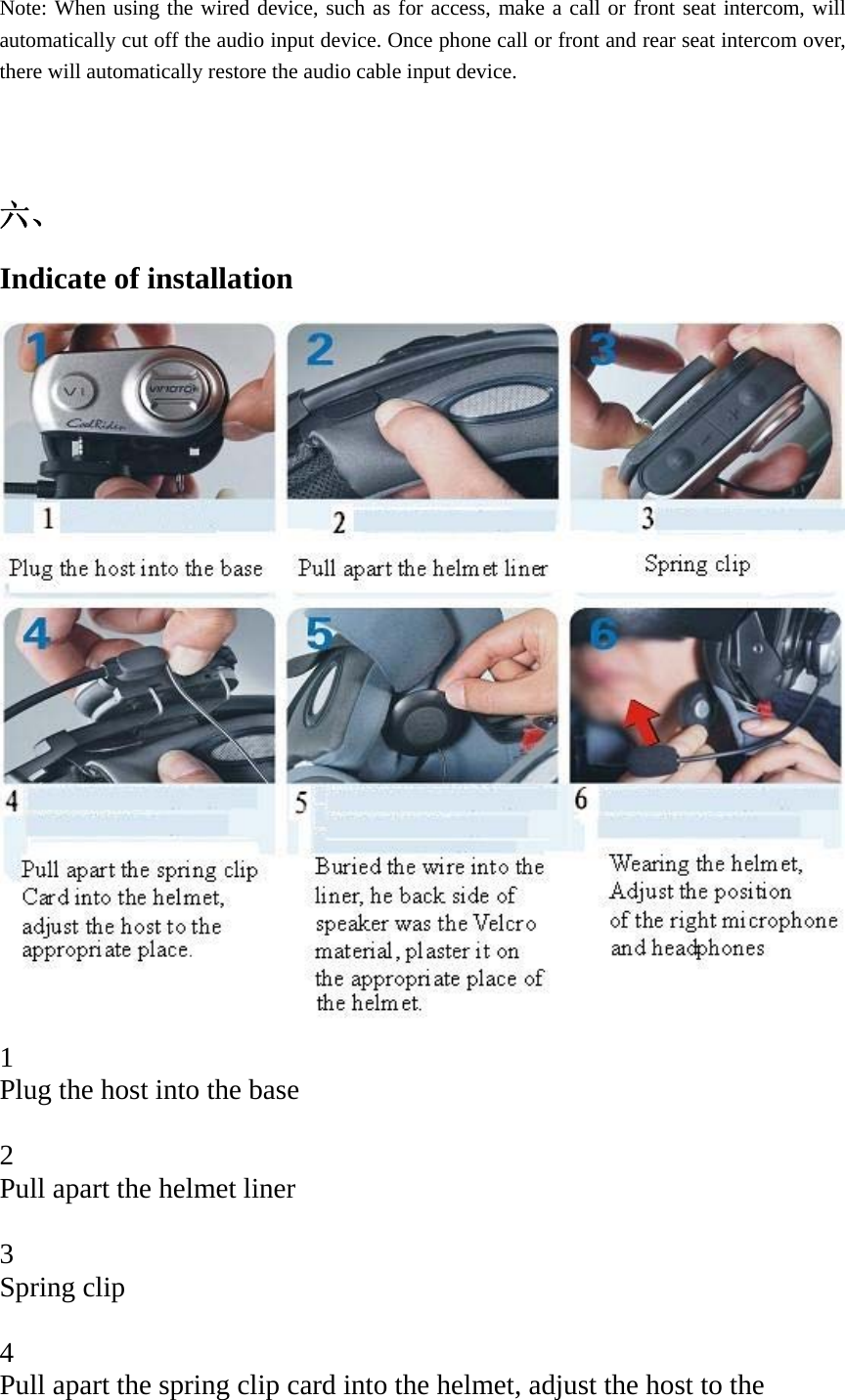   Note: When using the wired device, such as for access, make a call or front seat intercom, will automatically cut off the audio input device. Once phone call or front and rear seat intercom over, there will automatically restore the audio cable input device.   六、 Indicate of installation    1 Plug the host into the base  2 Pull apart the helmet liner   3 Spring clip  4 Pull apart the spring clip card into the helmet, adjust the host to the 