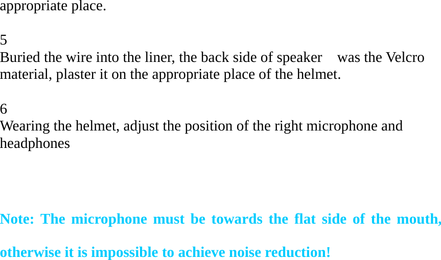   appropriate place.  5 Buried the wire into the liner, the back side of speaker    was the Velcro material, plaster it on the appropriate place of the helmet.  6 Wearing the helmet, adjust the position of the right microphone and headphones   Note: The microphone must be towards the flat side of the mouth, otherwise it is impossible to achieve noise reduction! 